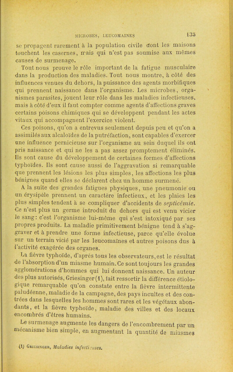 J]ICn013ES, LEUCOMAINES so propagent rarement à la population civile dont les maisons touchent les casernes, mais qui n’est pas soumise aux mêmes causes de surmenage. Tout nous prouve le rôle important de la fatigue musculaire dans la production des maladies. Tout nous montre, à côté des influences venues du dehors, la puissance des agents morbifiques qui prennent naissance dans l’organisme. Les microbes, orga- nismes parasites, jouent leur rôle dans les maladies infectieuses, mais à côté d’eux il faut compter comme agents d’affections graves certains poisons chimiques qui se développent pendant les actes vitaux qui accompagnent l’exercice violent. Ces poisons, qu’on a entrevus seulement depuis peu et qu’on a assimilés aux alcaloïdes de la putréfaction, sont capables d’exercer une influence pernicieuse sur l’organisme au sein duquel ils ont pris naissance et qui ne les a pas assez promptement éliminés. Ils sont cause du développement de certaines formes d’affections typhoïdes. Ils sont cause aussi de l’aggravation si remarquable que prennent les lésions les plus simples, les affections les plus bénignes quand elles se déclarent chez un homme surmené. A la suite des grandes fatigues physiques, une pneumonie ou un érysipèle prennent un caractère infectieux, et les plaies les plus simples tendent à se compliquer d’accidents de septicémie. Ce n’est plus un germe introduit du dehors qui est venu vicier le sang : c’est l’organisme lui-même qui s’est intoxiqué par ses propres produits. La maladie primitivement bénigne tend à s’ag- graver et à prendre une forme infectieuse, parce qu’elle évolue sur un terrain vicié par les leucomaïnes et autres poisons dus à l’activité exagérée des organes. La fièvre typhoïde, d’après tous les observateurs, est le résultat <le 1 absorption d’un miasme humain. Ce sont toujours les grandes agglomérations d’hommes qui lui donnent naissance. Un auteur des plus autorisés, Griesinger(l), fait ressortir la différence étiolo- gique remarquable qu’on constate entre la lièvre intermittente paludéenne, maladie de la campagne, des pays incultes et des con- trées dans lesquelles les hommes sont rares et les végétaux abon- dants, et la fièvre typhoïde, maladie des villes et des locaux encombrés d’êtres humains. Le surmenage augmente les dangers de l’encombrement par un mécanisme bien simple, en augmentant la quantité de miasmes (L Griiîsi.ngeh, Maladies infecli:uses.