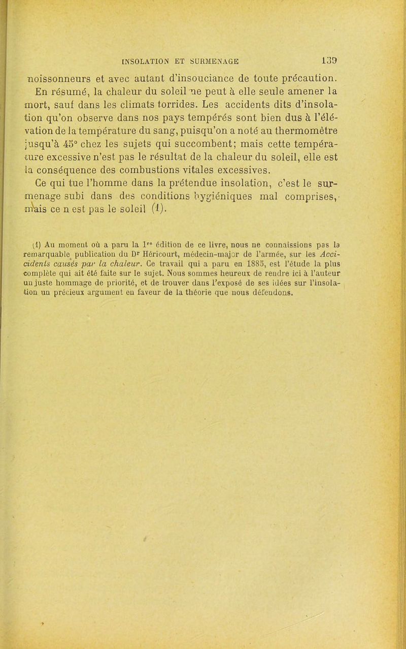 Boissonneurs et avec autant d’insouciance de toute précaution. En résumé, la chaleur du soleil ne peut à elle seule amener la mort, sauf dans les climats torrides. Les accidents dits d’insola- tion qu’on observe dans nos pays tempérés sont bien dus à l’élé- vation de la température du sang, puisqu’on a noté au thermomètre jusqu’à 45° chez les sujets qui succombent; mais cette tempéra- mre excessive n’est pas le résultat de la chaleur du soleil, elle est la conséquence des combustions vitales excessives. Ce qui tue l’homme dans la prétendue insolation, c’est le sur- menage subi dans des conditions ’oygiéniques mal comprises,- mVis ce n est pas le soleil (1). ^1) Au moment où a paru la 1 édition de ce livre, nous ne connaissions pas la remarquable publication du Dr Héricourt, médecin-major de l’armée, sur les Acci- cidenls causés par la chaleur. Ce travail qui a paru en 1883, est l’étude la plus complète qui ait été faite sur le sujet. Nous sommes heureux de rendre ici à l’auteur un juste hommage de priorité, et de trouver dans l’exposé de ses idées sur l’insola- tion un précieux argument eu faveur de la théorie que nous défendons.