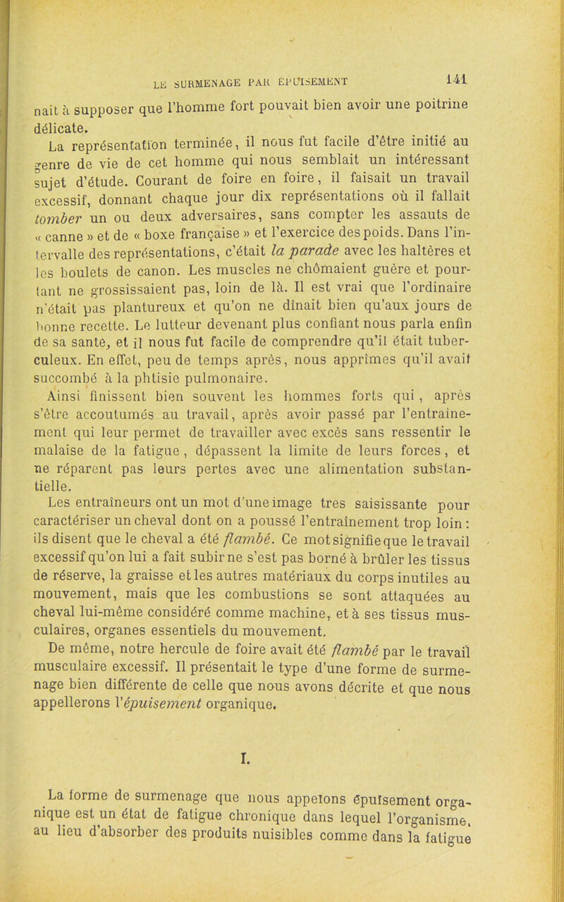 LK SURMENAGE PAH ÉPUISEMENT nait à supposer que l’homme fort pouvait bien avoir une poitrine délicate. La représentation terminée, il nous fut facile d être initié au ^enre de vie de cet homme qui nous semblait un intéressant sujet d’étude. Gourant de foire en foire, il faisait un travail excessif, donnant chaque jour dix représentations où il fallait tomber un ou deux adversaires, sans compter les assauts de « canne » et de « boxe française » et l’exercice des poids. Dans l’in- tervalle des représentations, c’était la parade avec les haltères et les boulets de canon. Les muscles ne chômaient guère et pour- tant ne grossissaient pas, loin de là. Il est vrai que l’ordinaire n’était pas plantureux et qu’on ne dînait bien qu’aux jours de bonne recette. Le lutteur devenant plus confiant nous parla enfin de sa santé, et il nous fut facile de comprendre qu’il était tuber- culeux. En effet, peu de temps après, nous apprîmes qu’il avait succombé à la phtisie pulmonaire. Ainsi finissent bien souvent les hommes forts qui , après s’ètre accoutumés au travail, après avoir passé par l’entraine- mcnl qui leur permet de travailler avec excès sans ressentir le malaise de la fatigue, dépassent la limite de leurs forces, et ne réparent pas leurs pertes avec une alimentation substan- tielle. Les entraîneurs ont un mot d’une image très saisissante pour caractériser un cheval dont on a poussé l’entraînement trop loin ; ils disent que le cheval a été flambé. Ce mot signifie que le travail excessif qu’on lui a fait subir ne s’est pas borné à brûler les tissus de réserve, la graisse elles autres matériaux du corps inutiles au mouvement, mais que les combustions se sont attaquées au cheval lui-même considéré comme machine, et à ses tissus mus- culaires, organes essentiels du mouvement. De même, notre hercule de foire avait été flambé par le travail musculaire excessif. Il présentait le type d’une forme de surme- nage bien différente de celle que nous avons décrite et que nous appellerons Vépuisement organique. I. La forme de surmenage que nous appelons épuisement orga- nique est un état de fatigue chronique dans lequel l’organisme, au lieu d’absorber des produits nuisibles comme dans la fatigue