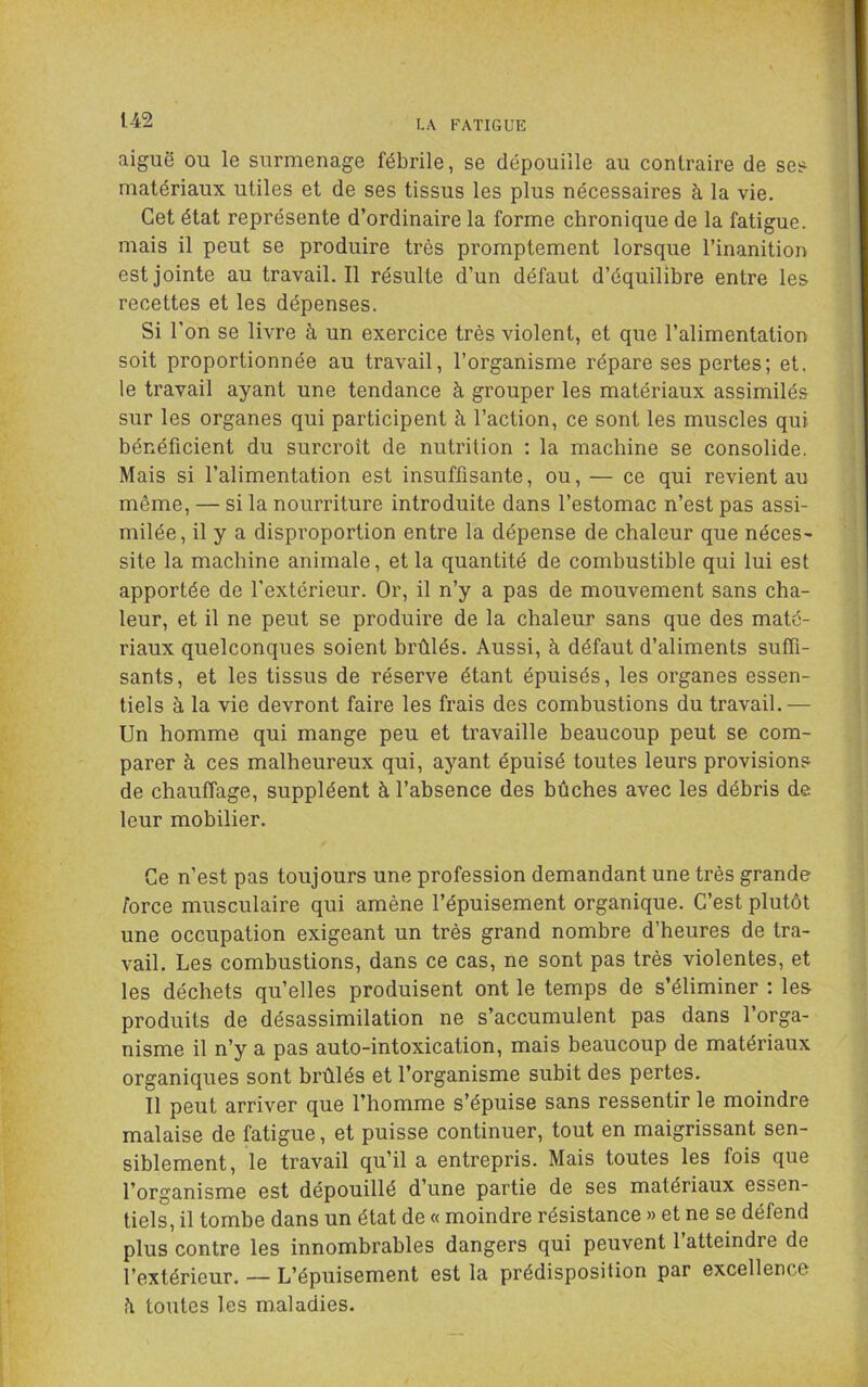 aiguë ou le surmenage fébrile, se dépouille au contraire de ses matériaux utiles et de ses tissus les plus nécessaires à la vie. Cet état représente d’ordinaire la forme chronique de la fatigue, mais il peut se produire très promptement lorsque l’inanition est jointe au travail.il résulte d’un défaut d’équilibre entre les recettes et les dépenses. Si l’on se livre à un exercice très violent, et que l’alimentation soit proportionnée au travail, l’organisme répare ses pertes; et, le travail ayant une tendance à grouper les matériaux assimilés sur les organes qui participent à l’action, ce sont les muscles qui bénéficient du surcroît de nutrition ; la machine se consolide. Mais si l’alimentation est insuffisante, ou, — ce qui revient au même, — si la nourriture introduite dans l’estomac n’est pas assi- milée, il y a disproportion entre la dépense de chaleur que néces- site la machine animale, et la quantité de combustible qui lui est apportée de l’extérieur. Or, il n’y a pas de mouvement sans cha- leur, et il ne peut se produire de la chaleur sans que des maté- riaux quelconques soient hrûlés. Aussi, à défaut d’aliments suffi- sants, et les tissus de réserve étant épuisés, les organes essen- tiels à la vie devront faire les frais des combustions du travail. — Un homme qui mange peu et travaille beaucoup peut se com- parer à ces malheureux qui, ayant épuisé toutes leurs provisions de chauffage, suppléent à l’absence des bûches avec les débris de leur mobilier. Ce n’est pas toujours une profession demandant une très grande force musculaire qui amène l’épuisement organique. C’est plutôt une occupation exigeant un très grand nombre d’heures de tra- vail. Les combustions, dans ce cas, ne sont pas très violentes, et les déchets qu’elles produisent ont le temps de s’éliminer : les produits de désassimilation ne s’accumulent pas dans l’orga- nisme il n’y a pas auto-intoxication, mais beaucoup de matériaux organiques sont brûlés et l’organisme subit des pertes. Il peut arriver que l’homme s’épuise sans ressentir le moindre malaise de fatigue, et puisse continuer, tout en maigrissant sen- siblement, le travail qu’il a entrepris. Mais toutes les fois que l’organisme est dépouillé d’une partie de ses matériaux essen- tiels, il tombe dans un état de « moindre résistance » et ne se défend plus contre les innombrables dangers qui peuvent l’atteindre de l’extérieur. — L’épuisement est la prédisposition par excellence îi toutes les maladies.