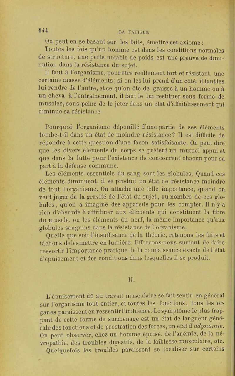 \u On peut en se basant sur les faits, émettre cet axiome : Toutes les fois qu’un homme est dans les conditions normales de structure, une perte notable de poids est une preuve de dimi- nution dans la résistance du sujet. Il faut à l’organisme, pour être réellement fort et résistant, une certaine masse d’éléments ; si on les lui prend d’un côté, il faut les lui rendre de l’autre, et ce qu’on ôte de graisse à un homme ou à un cheva à l’entraînement, il faut le lui restituer sous forme de muscles, sous peine de le jeter dans un état d’affaiblissement qui diminue sa résistance Pourquoi l’organisme dépouillé d’une partie de ses éléments tombe-t-il dans un état de moindre résistance? Il est difficile de répondre à cette question d’une façon satisfaisante. On peut dire que les divers éléments du corps se prêtent un mutuel appui et que dans la lutte pour l’existence ils concourent chacun pour sa part à la défense commune. Les éléments essentiels du sang sont les globules. Quand ces éléments diminuent, il se produit un état de résistance moindre de tout l’organisme. On attache une telle importance, quand on veut juger de la gravité de l’état du sujet, au nombre de ces glo- bules, qu’on a imaginé des appareils pour les compter. Il n’y a rien d’absurde à attribuer aux éléments qui constituent la fibre du muscle, ou les éléments du nerf, la même importance qu’aux globules sanguins dans la résistance de l’organisme. Quelle que soit l’insuffisance de la théorie, retenons les faits et tâchons delesmettie en lumière. Efforçons-nous surtout de faire ressortir l'importance pratique de la connaissance exacte de l’état d’épuisement et des conditions dans lesquelles il se produit. II. L’épuisement dû au travail musculaire se fait sentir en général sur l’organisme tout entier, et toutes les fonctions, tous les or- ganes paraissent en ressentirrinfluence. Le symptôme le plus frap- pant de cette forme de surmenage est un état de langueur géné- rale des fonctions et de prostration des forces, un état à.'adynamie. On peut observer, chez un homme épuisé, de l’anémie, de la né- vropathie, des troubles digestifs, de la faiblesse musculaire, etc. Quelquefois les troubles paraissent se localiser sur certains ,/ /