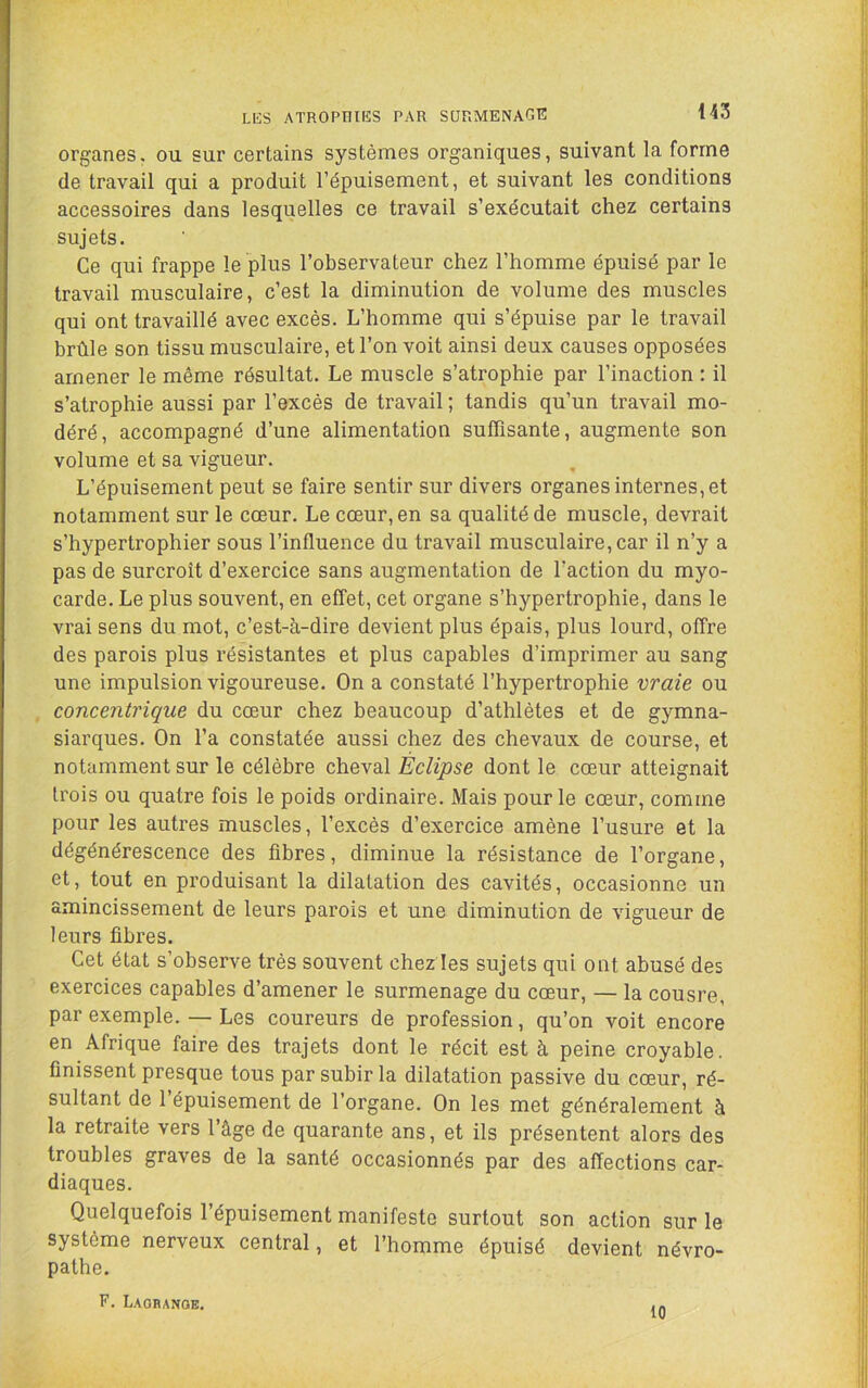 143 LKS ATROPniES PAR SURMENAGE organes, ou sur certains systèmes organiques, suivant la forme de travail qui a produit l’épuisement, et suivant les conditions accessoires dans lesquelles ce travail s’exécutait chez certains sujets. Ce qui frappe le plus l’observateur chez l’homme épuisé par le travail musculaire, c’est la diminution de volume des muscles qui ont travaillé avec excès. L’homme qui s’épuise par le travail brûle son tissu musculaire, et l’on voit ainsi deux causes opposées amener le même résultat. Le muscle s’atrophie par l’inaction : il s’atrophie aussi par l’excès de travail ; tandis qu’un travail mo- déré, accompagné d’une alimentation suffisante, augmente son volume et sa vigueur. L’épuisement peut se faire sentir sur divers organes internes, et notamment sur le cœur. Le cœur, en sa qualité de muscle, devrait s’hypertrophier sous l’influence du travail musculaire, car il n’y a pas de surcroît d’exercice sans augmentation de l’action du myo- carde. Le plus souvent, en effet, cet organe s’hypertrophie, dans le vrai sens du mot, c’est-à-dire devient plus épais, plus lourd, offre des parois plus résistantes et plus capables d’imprimer au sang une impulsion vigoureuse. On a constaté l’hypertrophie vraie ou concentrique du cœur chez beaucoup d’athlètes et de gymna- siarques. On l’a constatée aussi chez des chevaux de course, et notamment sur le célèbre cheval Éclipse dont le cœur atteignait trois ou quatre fois le poids ordinaire. Mais pour le cœur, comme pour les autres muscles, l’excès d’exercice amène l’usure et la dégénérescence des fibres, diminue la résistance de l’organe, et, tout en produisant la dilatation des cavités, occasionne un amincissement de leurs parois et une diminution de vigueur de leurs fibres. Cet état s’observe très souvent chez les sujets qui ont abusé des exercices capables d’amener le surmenage du cœur, — la cousre, par exemple. — Les coureurs de profession, qu’on voit encore en Afrique faire des trajets dont le récit est à peine croyable, finissent presque tous par subir la dilatation passive du cœur, ré- sultant de 1 épuisement de l’organe. On les met généralement à la retraite vers l’âge de quarante ans, et ils présentent alors des troubles graves de la santé occasionnés par des affections car- diaques. Quelquefois l’épuisement manifeste surtout son action sur le système nerveux central, et l’homme épuisé devient névro- pathe. F. LAOnANOE.