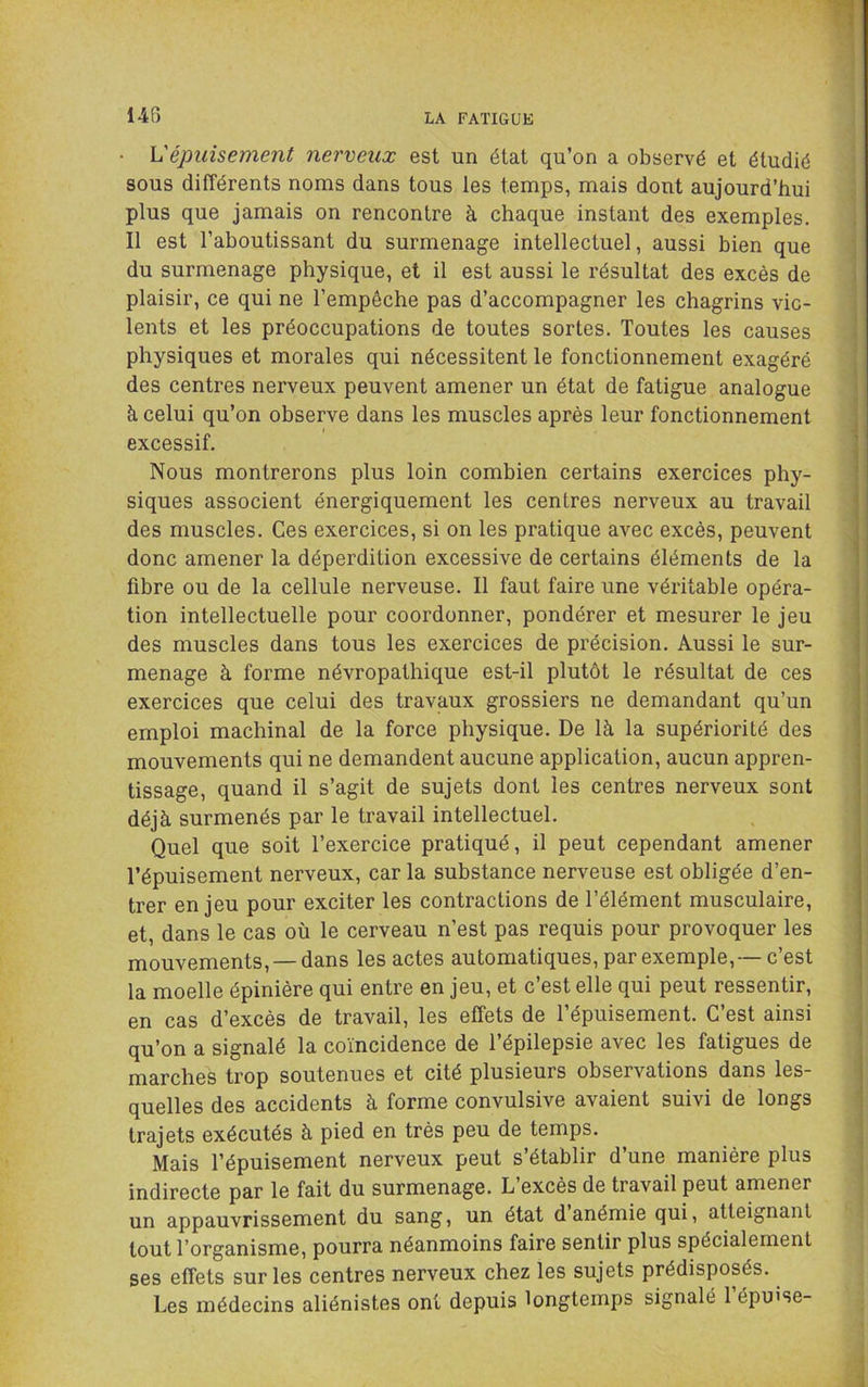 h'épuisement nerveux est un état qu’on a observé et étudié sous différents noms dans tous les temps, mais dout aujourd’hui plus que jamais on rencontre à chaque instant des exemples. Il est l’aboutissant du surmenage intellectuel, aussi bien que du surmenage physique, et il est aussi le résultat des excès de plaisir, ce qui ne l’empêche pas d’accompagner les chagrins vio- lents et les préoccupations de toutes sortes. Toutes les causes physiques et morales qui nécessitent le fonctionnement exagéré des centres nerveux peuvent amener un état de fatigue analogue à celui qu’on observe dans les muscles après leur fonctionnement excessif. Nous montrerons plus loin combien certains exercices phy- siques associent énergiquement les centres nerveux au travail des muscles. Ces exercices, si on les pratique avec excès, peuvent donc amener la déperdition excessive de certains éléments de la fibre ou de la cellule nerveuse. Il faut faire une véritable opéra- tion intellectuelle pour coordonner, pondérer et mesurer le jeu des muscles dans tous les exercices de précision. Aussi le sur- menage à forme névropathique est-il plutôt le résultat de ces exercices que celui des travaux grossiers ne demandant qu’un emploi machinal de la force physique. De là la supériorité des mouvements qui ne demandent aucune application, aucun appren- tissage, quand il s’agit de sujets dont les centres nerveux sont déjà surmenés par le travail intellectuel. Quel que soit l’exercice pratiqué, il peut cependant amener l’épuisement nerveux, car la substance nerveuse est obligée d’en- trer enjeu pour exciter les contractions de l’élément musculaire, et, dans le cas où le cerveau n’est pas requis pour provoquer les mouvements, — dans les actes automatiques, par exemple,— c’est la moelle épinière qui entre en jeu, et c’est elle qui peut ressentir, en cas d’excès de travail, les effets de l’épuisement. C’est ainsi qu’on a signalé la coïncidence de l’épilepsie avec les fatigues de marches trop soutenues et cité plusieurs observations dans les- quelles des accidents à forme convulsive avaient suivi de longs trajets exécutés à pied en très peu de temps. Mais l’épuisement nerveux peut s’établir d’une manière plus indirecte par le fait du surmenage. L excès de travail peut amener un appauvrissement du sang, un état d anémie qui, atteignant tout l’organisme, pourra néanmoins faire sentir plus spécialement ses effets sur les centres nerveux chez les sujets prédisposés. Les médecins aliénistes ont depuis longtemps signalé 1 épu'se-