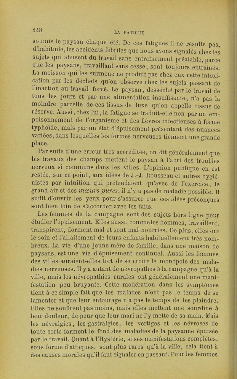 LA FATIGUE soumis le paysan chaque été. De ces fatigues il ne résulte pas, d habitude, les accidents fébriles que nous avons signalés chez les sujets qui abusent du travail sans entraînement préalable, parce que les paysans, travaillant sans cesse, sont toujours entraînés. La moisson qui les surmène ne produit pas chez eux cette intoxi- cation par les déchets qu’on observe chez les sujets passant de l’inaction au travail forcé. Le paysan, desséché par le travail de tous les jours et par une alimentation insuffisante, n’a pas la moindre parcelle de ces tissus de luxe qu’on appelle tissus de réserve. Aussi, chez lui, la fatigue se traduit-elle non par un em- poisonnement de l’organisme et des fièvres infectieuses à forme typhoïde, mais par un état d’épuisement présentant des nuances variées, dans lesquelles les formes nerveuses tiennent une grande place. Par suite d’une erreur très accréditée, on dit généralement que les travaux des champs mettent le paysan à l’abri des troubles nerveux si communs dans les villes. L’opinion publique en est restée, sur ce point, aux idées de J.-J. Rousseau et autres hygié- nistes par intuition qui prétendaient qu’avec de l’exercice, le grand air et des mœurs pures, il n’y a pas de maladie possible. Il suffit d’ouvrir les yeux pour s’assurer que ces idées préconçues sont bien loin de s’accorder avec les faits. Les femmes de la campagne sont des sujets hors ligne pour étudier l’épuisement. Elles aussi, comme les hommes, travaillent, transpirent, dorment mal et sont mal nourries. De plus, elles ont le soin et l’allaitement de leurs enfants habituellement très nom- breux. La vie d’une jeune mère de famille, dans une maison de, paysans, est une vie d’épuisement continuel. Aussi les femmes des villes auraient-elles tort de se croire le monopole des mala- dies nerveuses. Il y a autant de névropathes à la campagne qu’à la ville, mais les névropathies rurales ont généralement une mani- festation peu bruyante. Cette modération dans les symptômes tient à ce simple fait que les malades n’ont pas le temps de se lamenter et que leur entourage n’a pas le temps de les plaindre. Elles ne souffrent pas moins, mais elles mettent une sourdine à leur douleur, de peur que leur mari ne l’y mette de sa main. Mais les névralgies, les gastralgies, les vertiges et les névroses de toute sorte forment le fond des maladies de la paysanne épuisée par le travail. Quant à l’Hystérie, si ses manifestations complètes, sous forme d’attaques, sont plus rares qu’à la ville, cela tient à des causes morales qu’il faut signaler en passant. Pour les femmes