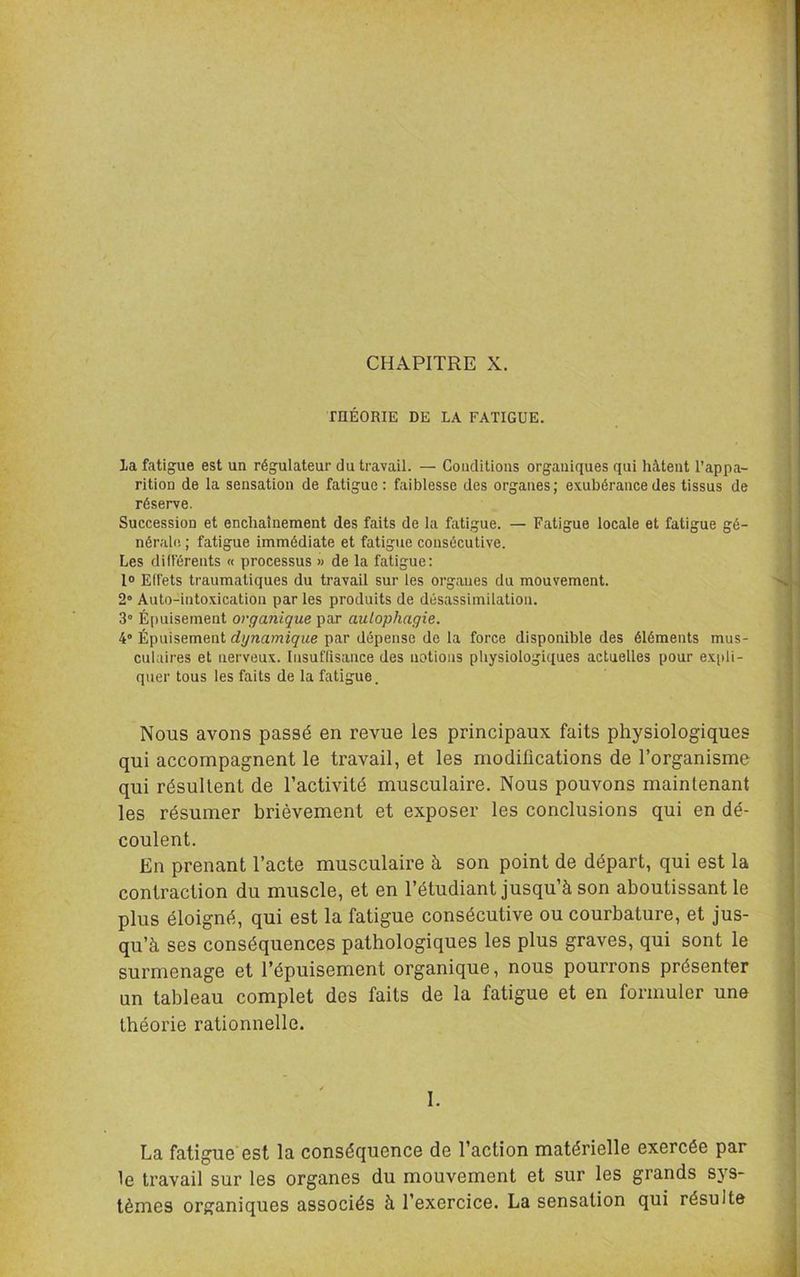 rnÉORIE DE LA FATIGUE. la fatigue est un régulateur du travail. — Coudilions organiques qui hâtent l’appa- rition de la sensation de fatigue: faiblesse des organes; exubérance des tissus de réserve. Succession et enchaînement des faits de la fatigue. — Fatigue locale et fatigue gé- nérale ; fatigue immédiate et fatigue consécutive. Les différents « processus » de la fatigue: l® Effets traumatiques du travail sur les organes du mouvement. 2° Auto-into.xication par les produits de désassimilation. 3” É(iuisement organique par autophagie. 4” Épuisement dynamique par dépense de la force disponible des éléments mus- culaires et nerveux. lusuflisance des notions physiologiques actuelles pour expli- quer tous les faits de la fatigue. Nous avons passé en revue les principaux faits physiologiques qui accompagnent le travail, et les modifications de l’organisme qui résultent de l’activité musculaire. Nous pouvons maintenant les résumer brièvement et exposer les conclusions qui en dé- coulent. En prenant l’acte musculaire à son point de départ, qui est la contraction du muscle, et en l’étudiant jusqu’à son aboutissant le plus éloigné, qui est la fatigue consécutive ou courbature, et jus- qu’à ses conséquences pathologiques les plus graves, qui sont le surmenage et l’épuisement organique, nous pourrons présenter un tableau complet des faits de la fatigue et en formuler une théorie rationnelle. I. La fatigue'est la conséquence de l’action matérielle exercée par le travail sur les organes du mouvement et sur les grands sys- tèmes organiques associés à l’exercice. La sensation qui résulte