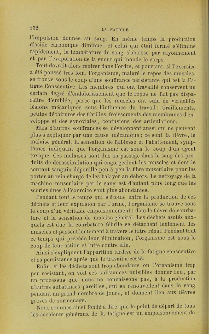 lo2 1 impulsion donnée au sang. En même temps la production d’acide carbonique diminue, et celui qui était formé s’élimine rapidement, la température du sang s’abaisse par rayonnement et par l’évaporation de la sueur qui inonde le corps. Tout devrait alors rentrer dans l’ordre, et pourtant, si l’exercice a été poussé très loin, l’organisme, malgré le repos des muscles, se trouve sous le coup d’une souffrance persistante qui est la Fa- tigue Consécutive. Les membres qui ont travaillé conservent un certain degré d’endolorissement que le repos ne fait pas dispa- raître d’emblée, parce que les muscles ont subi de véritables lésions mécaniques sous l’influence du travail : tiraillements, petites déchirures des fibrilles, froissements des membranes d’en- veloppe et des synoviales, contusions des articulations. Mais d’autres souffrances se développent aussi qui ne peuvent plus s’expliquer par une cause mécanique : ce sont la fièvre, le malaise général, la sensation de faiblesse et l’abattement, symp- tômes indiquant que l’organisme est sous le coup d’un agent toxique. Ces malaises sont dus au passage dans le sang des pro- duits de désassimilation qui engorgeaient les muscles et dont le courant sanguin dépouille peu à peu la fibre musculaire pour les porter au rein chargé de les balayer au dehors. Le nettoyage de la machine musculaire par le sang est d’autant plus long que les scories dues à l’exercice sont plus abondantes. Pendant tout le temps qui s’écoule entre la production de ces déchets et leur expulsion par l’urine, l’organisme se trouve sous le coup d’un véritable empoisonnement : d’où la fièvre de courba- ture et la sensation de malaise général. Les déchets azotés aux- quels est due la courbature fébrile se détachent lentement des muscles et passent lentement à travers le filtre rénal. Pendant tout ce temps qui précède leur élimination, l’organisme est sous le ,coup de leur action et lutte contre elle. Ainsi s’expliquent l’apparition tardive de la fatigue consécutive et sa persistance après que le travail a cessé. Enfin, si les déchets sont trop abondants ou l’organisme trop peu résistant, on voit ces substances nuisibles donner lieu, par un processus que nous ne connaissons pas, à la production d’autres substances pareilles, qui se renouvellent dans le sang pendant un grand nombre de jours, et donnent lieu aux fièvres graves de surmenage. Nous sommes ainsi fondé à dire que le point de départ de tous les accidents généraux de la fatigue est un empoisonnement de