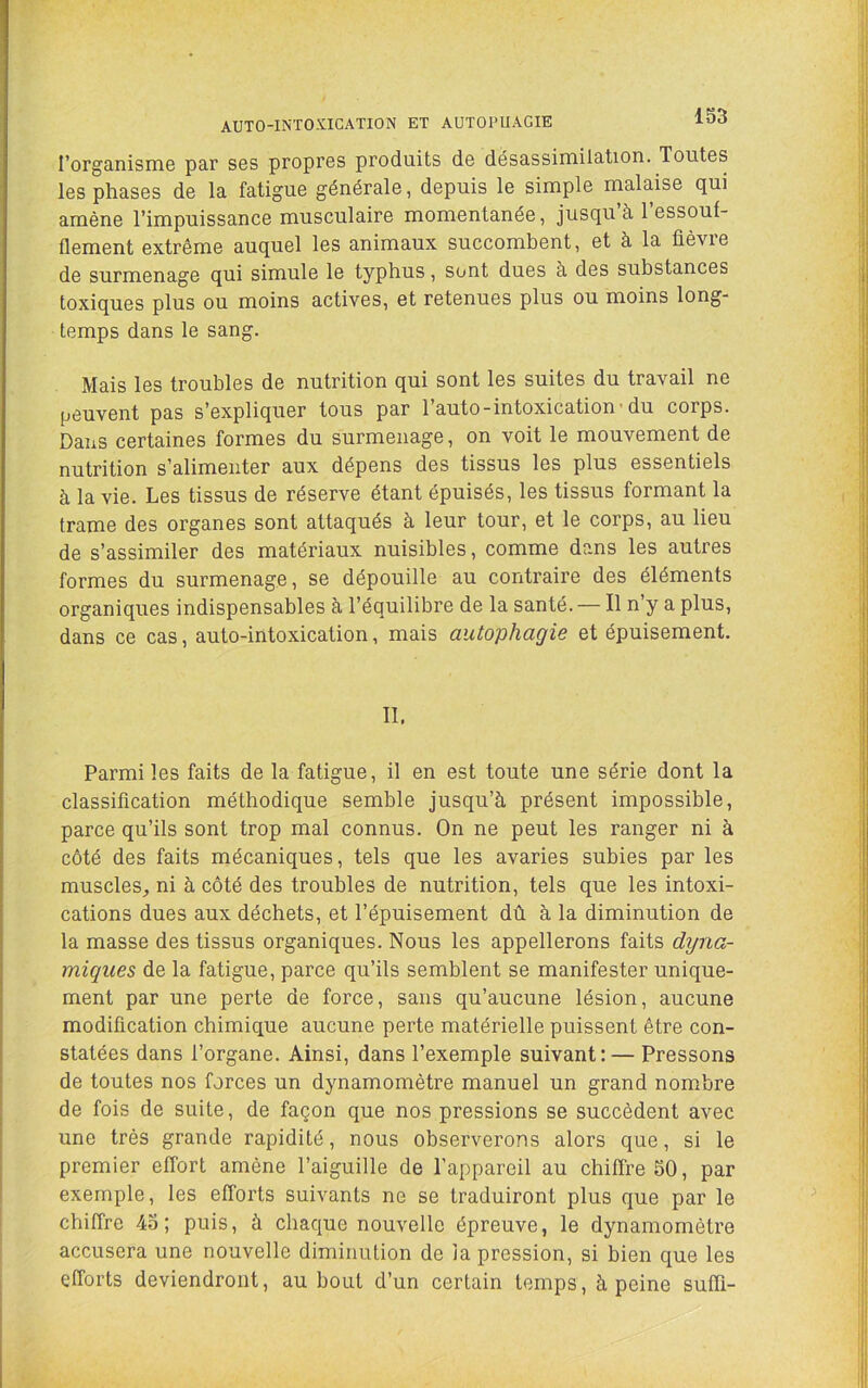 AUTO-INTOXICATION ET AUTOPUAGIE l’organismo par ses propres produits de désassimilation. Toutes les phases de la fatigue générale, depuis le simple inalaise qui amène l’impuissance musculaire momentanée, jusqu’à l’essouf- flement extrême auquel les animaux succombent, et à la fièvre de surmenage qui simule le typhus, sont dues à des substances toxiques plus ou moins actives, et retenues plus ou moins long- temps dans le sang. Mais les troubles de nutrition qui sont les suites du travail ne peuvent pas s’expliquer tous par 1 auto-intoxication’du corps. Dans certaines formes du surmenage, on voit le mouvement de nutrition s’alimenter aux dépens des tissus les plus essentiels à la vie. Les tissus de réserve étant épuisés, les tissus formant la trame des organes sont attaqués à leur tour, et le corps, au lieu de s’assimiler des matériaux nuisibles, comme dans les autres formes du surmenage, se dépouille au contraire des éléments organiques indispensables à l’équilibre de la santé. — Il n y a plus, dans ce cas, auto-intoxication, mais autophagie et épuisement. II. Parmi les faits de la fatigue, il en est toute une série dont la classification méthodique semble jusqu’à présent impossible, parce qu’ils sont trop mal connus. On ne peut les ranger ni à côté des faits mécaniques, tels que les avaries subies par les muscles^ ni à côté des troubles de nutrition, tels que les intoxi- cations dues aux déchets, et l’épuisement dû à la diminution de la masse des tissus organiques. Nous les appellerons faits dyna- miques de la fatigue, parce qu’ils semblent se manifester unique- ment par une perte de force, sans qu’aucune lésion, aucune modification chimique aucune perte matérielle puissent être con- statées dans l’organe. Ainsi, dans l’exemple suivant: — Pressons de toutes nos forces un dynamomètre manuel un grand nombre de fois de suite, de façon que nos pressions se succèdent avec une très grande rapidité, nous observerons alors que, si le premier effort amène l’aiguille de l’appareil au chiffre 50, par exemple, les efforts suivants ne se traduiront plus que par le chiffre 45; puis, à chaque nouvelle épreuve, le dynamomètre accusera une nouvelle diminution de la pression, si bien que les efforts deviendront, au bout d’un certain temps, à peine suffi-