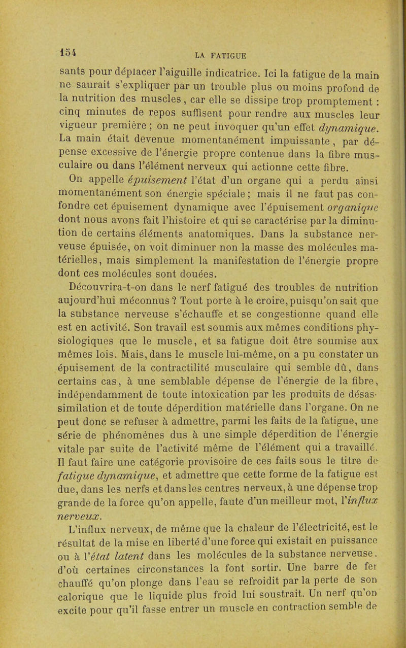 LA FATIGUE sants pour déplacer l’aiguille indicatrice. Ici la fatigue de la main ne saurait s’expliquer par un trouble plus ou moins profond de la nutrition des muscles, car elle se dissipe trop promptement : cinq minutes de repos suffisent pour rendre aux muscles leur vigueur première ; on ne peut invoquer qu’un effet dynamique. La main était devenue momentanément impuissante, par dé- pense excessive de l’énergie propre contenue dans la fibre mus- culaire ou dans l’élément nerveux qui actionne cette fibre. On appelle épuisement l’état d’un organe qui a perdu ainsi momentanément son énergie spéciale ; mais il ne faut pas con- fondre cet épuisement dynamique avec l’épuisement organique dont nous avons fait l’histoire et qui se caractérise par la diminu- tion de certains éléments anatomiques. Dans la substance ner- veuse épuisée, on voit diminuer non la masse des molécules ma- térielles, mais simplement la manifestation de l’énergie propre dont ces molécules sont douées. Découvrira-t-on dans le nerf fatigué des troubles de nutrition aujourd’hui méconnus? Tout porte à le croire, puisqu’on sait que la substance nerveuse s’échauffe et se congestionne quand elle est en activité. Son travail est soumis aux mêmes conditions phy- siologiques que le muscle, et sa fatigue doit être soumise aux mêmes lois. Mais, dans le muscle lui-même, on a pu constater un épuisement de la contractilité musculaire qui semble dû, dans certains cas, à une semblable dépense de l’énergie de la fibre, indépendamment de toute intoxication par les produits de désas- similation et de toute déperdition matérielle dans l’organe. On ne peut donc se refuser à admettre, parmi les faits de la fatigue, une série de phénomènes dus à une simple déperdition de l’énergie vitale par suite de l’activité même de l’élément qui a travaillé. Il faut faire une catégorie provisoire de ces faits sous le titre de fatigue dynamique., et admettre que cette forme de la fatigue est due, dans les nerfs et dans les centres nerveux, à une dépense trop grande de la force qu’on appelle, faute d’un meilleur mot, \'influx nerveux. L’influx nerveux, de même que la chaleur de l’électricité, est le résultat de la mise en liberté d’une force qui existait en puissance ou à Vétat latent dans les molécules de la substance nerveuse . d’où certaines circonstances la font sortir. Une barre de fer chauffé qu’on plonge dans l’eau se refroidit par la perte de son calorique que le liquide plus froid lui soustrait. Un nerf qu on excite pour qu’il fasse entrer un muscle en contraction semble de