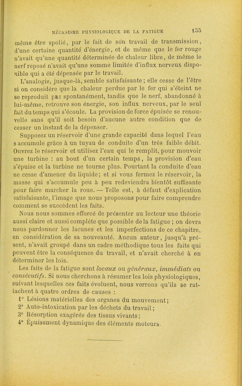 MÉCANISME PnYSIOLOGIOUE DE LA FATIGUE lo5 même être spolié, par le fait de son travail de transmission, d’une certaine quantité d’énergie, et de même que le fer rouge n’avait qu’une quantité déterminée de chaleur libre, de même le nerf reposé n’avait qu’une somme limitée d’influx nerveux dispo- nible qui a été dépensée par le travail. L’analogie, jusque-là, semble satisfaisante ; elle cesse de l’être si on considère que la chaleur perdue par le fer qui s’éteint ne se reproduit pas spontanément, tandis que le nerf, abandonné à lui-même, retrouve son énergie, son influx nerveux, par le seul fait du temps qui s’écoule. La provision de force épuisée se renou- velle sans qu’il soit besoin d’aucune autre condition que de cesser un instant de la dépenser. Supposez un réservoir d’une grande capacité dans lequel l’eau s accumule grâce à un tuyau de conduite d’un très faible débit. Ouvrez le réservoir et utilisez l’eau qui le remplit, pour mouvoir une turbine : au bout d’un certain temps, la provision d’eau s’épuise et la turbine ne tourne plus. Pourtant la conduite d’eau ne cesse d’amener du liquide; et si vous fermez le réservoir, la masse qui s’accumule peu à peu redeviendra bientôt suffisante pour faire marcher la roue. — Telle est, à défaut d’explication satisfaisante, l’image que nous proposons pour faire comprendre comment se succèdent les faits. Nous nous sommes efforcé de présenter au lecteur une théorie aussi claire et aussi complète que possible delà fatigue ; on devra nous pardonner les lacunes et les imperfections de ce chapitre, en considération de sa nouveauté. Aucun auteur, jusqu’à pré- sent, n’avait groupé dans un cadre méthodique tous les faits qui peuvent être la conséquence du travail, et n’avait cherché à en déterminer les lois. Les faits de la fatigue sont locaux ou généraux^ immédiats ou consécutifs. Si nous cherchons à résumer les lois physiologiques, suivant lesquelles ces faits évoluent, nous verrons qu’ils se rat- tachent à quatre ordres de causes : 1° Lésions matérielles des organes du mouvement; 2° Auto-intoxication par les déchets du travail ; 3® Résorption exagérée des tissus vivants ; 4“ Épuisement dynamique des éléments moteurs.