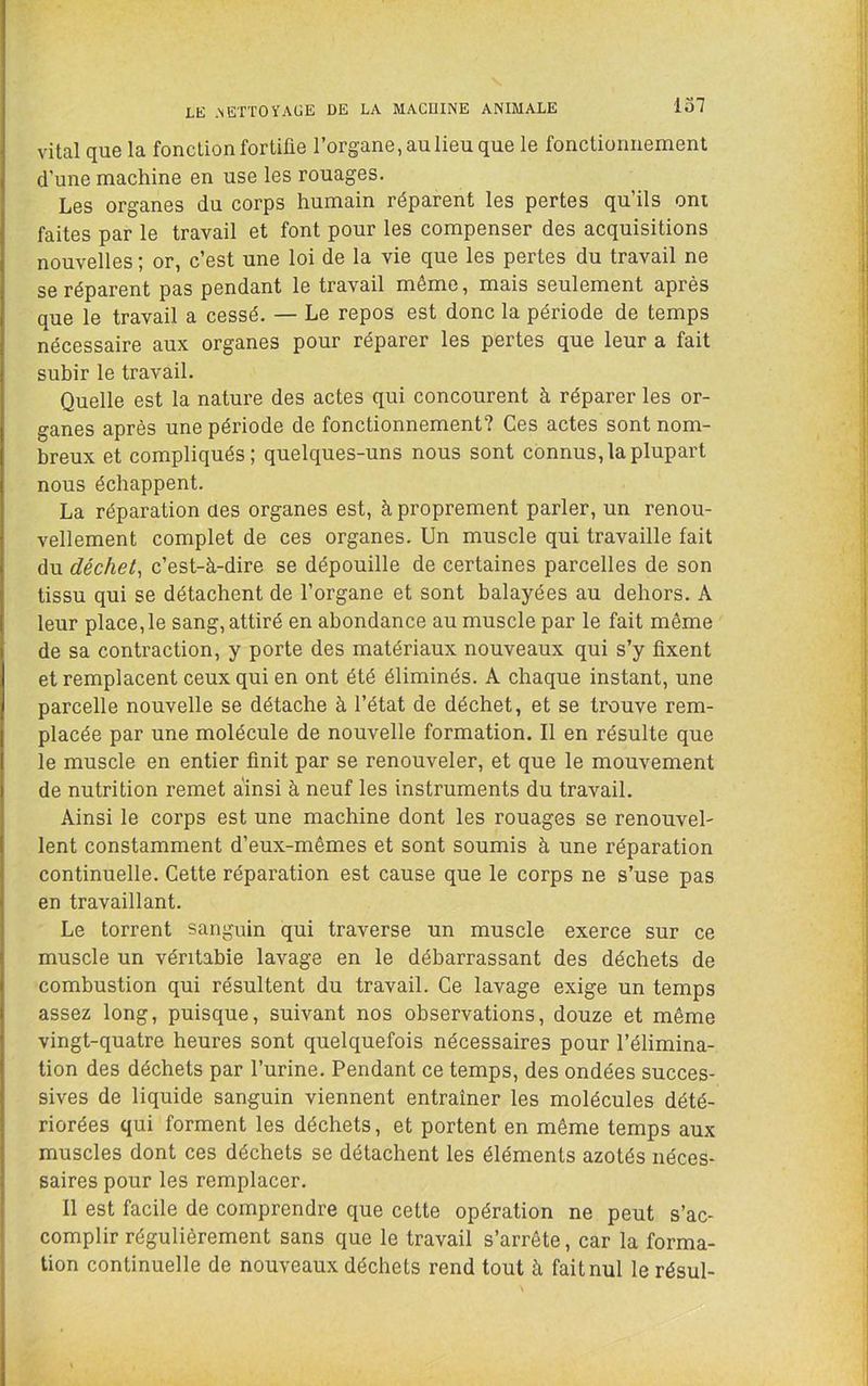 vital que la fonction fortifie l’organe, au lieu que le fonctionnement d’une machine en use les rouages. Les organes du corps humain réparent les pertes qu’ils ont faites par le travail et font pour les compenser des acquisitions nouvelles ; or, c’est une loi de la vie que les pertes du travail ne se réparent pas pendant le travail même, mais seulement après que le travail a cessé. — Le repos est donc la période de temps nécessaire aux organes pour réparer les pertes que leur a fait subir le travail. Quelle est la nature des actes qui concourent à réparer les or- ganes après une période de fonctionnement? Ces actes sont nom- breux et compliqués; quelques-uns nous sont connus, la plupart nous échappent. La réparation aes organes est, à proprement parler, un renou- vellement complet de ces organes. Un muscle qui travaille fait du déchet^ c’est-à-dire se dépouille de certaines parcelles de son tissu qui se détachent de l’organe et sont balayées au dehors. A leur place,le sang, attiré en abondance au muscle par le fait même de sa contraction, y porte des matériaux nouveaux qui s’y fixent et remplacent ceux qui en ont été éliminés. A chaque instant, une parcelle nouvelle se détache à l’état de déchet, et se trouve rem- placée par une molécule de nouvelle formation. Il en résulte que le muscle en entier finit par se renouveler, et que le mouvement de nutrition remet ainsi à neuf les instruments du travail. Ainsi le corps est une machine dont les rouages se renouvel- lent constamment d’eux-mêmes et sont soumis à une réparation continuelle. Cette réparation est cause que le corps ne s’use pas en travaillant. Le torrent sanguin qui traverse un muscle exerce sur ce muscle un véritable lavage en le débarrassant des déchets de combustion qui résultent du travail. Ce lavage exige un temps assez long, puisque, suivant nos observations, douze et même vingt-quatre heures sont quelquefois nécessaires pour l’élimina- tion des déchets par l’urine. Pendant ce temps, des ondées succes- sives de liquide sanguin viennent entraîner les molécules dété- riorées qui forment les déchets, et portent en même temps aux muscles dont ces déchets se détachent les éléments azotés néces- saires pour les remplacer. Il est facile de comprendre que cette opération ne peut s’ac- complir régulièrement sans que le travail s’arrête, car la forma- tion continuelle de nouveaux déchets rend tout à fait nul le résul-