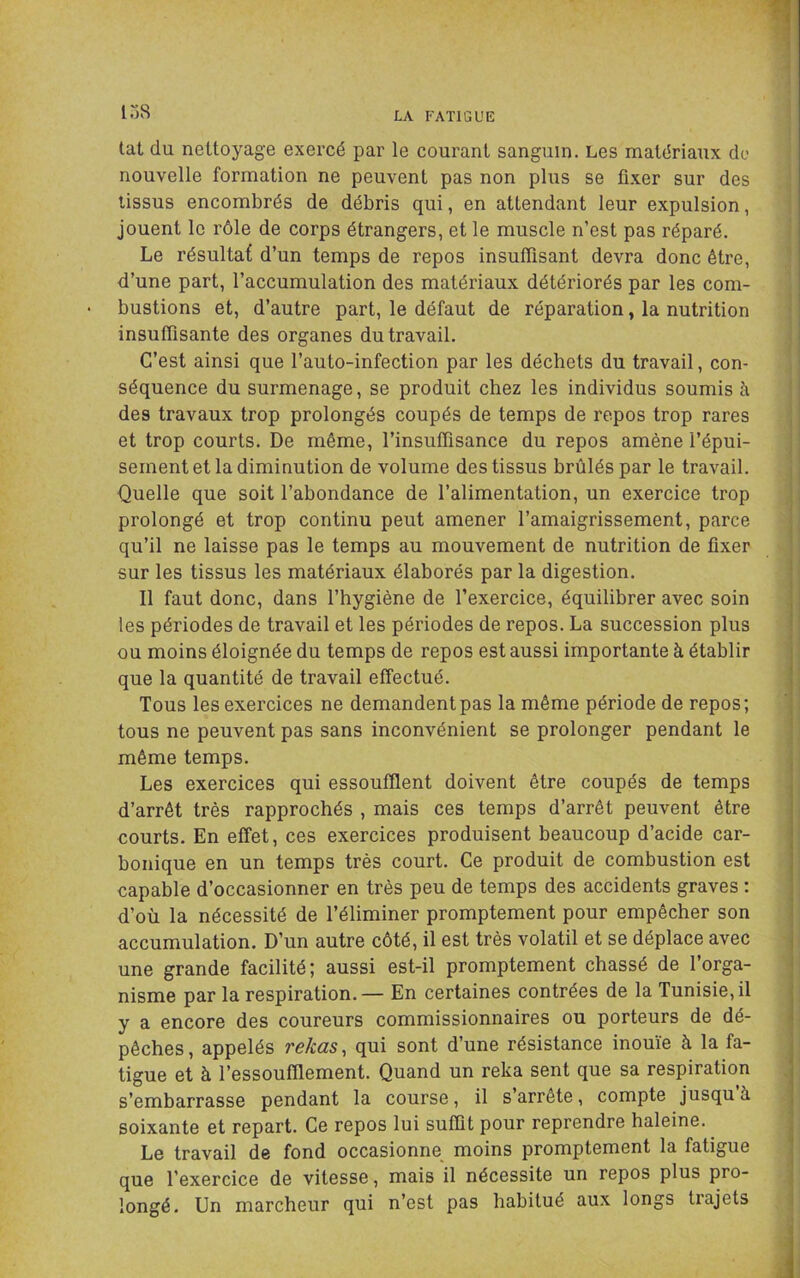 tat du nettoyage exercé par le courant sanguin. Les matériaux do nouvelle formation ne peuvent pas non plus se fixer sur des tissus encombrés de débris qui, en attendant leur expulsion, jouent le rôle de corps étrangers, et le muscle n’est pas réparé. Le résultat d’un temps de repos insuffisant devra donc être, d’une part, l’accumulation des matériaux détériorés par les com- • bustions et, d’autre part, le défaut de réparation, la nutrition insuffisante des organes du travail. C’est ainsi que l’auto-infection par les déchets du travail, con- séquence du surmenage, se produit chez les individus soumis à des travaux trop prolongés coupés de temps de repos trop rares et trop courts. De même, l’insuffisance du repos amène l’épui- sement et la diminution de volume des tissus brûlés par le travail. Quelle que soit l’abondance de l’alimentation, un exercice trop prolongé et trop continu peut amener l’amaigrissement, parce qu’il ne laisse pas le temps au mouvement de nutrition de fixer sur les tissus les matériaux élaborés par la digestion. Il faut donc, dans l’hygiène de l’exercice, équilibrer avec soin les périodes de travail et les périodes de repos. La succession plus ou moins éloignée du temps de repos est aussi importante à établir que la quantité de travail effectué. Tous les exercices ne demandent pas la même période de repos; tous ne peuvent pas sans inconvénient se prolonger pendant le même temps. Les exercices qui essoufflent doivent être coupés de temps d’arrêt très rapprochés , mais ces temps d’arrêt peuvent être courts. En effet, ces exercices produisent beaucoup d’acide car- bonique en un temps très court. Ce produit de combustion est capable d’occasionner en très peu de temps des accidents graves ; d’où la nécessité de l’éliminer promptement pour empêcher son accumulation. D’un autre côté, il est très volatil et se déplace avec une grande facilité; aussi est-il promptement chassé de l’orga- nisme par la respiration.— En certaines contrées de la Tunisie, il y a encore des coureurs commissionnaires ou porteurs de dé- pêches, appelés reküs 1 qui sont d’une résistance inouïe à la fa- tigue et à l’essoufflement. Quand un reka sent que sa respiration s’embarrasse pendant la course, il s’arrête, compte jusqu à soixante et repart. Ce repos lui suffit pour reprendre haleine. Le travail de fond occasionne^ moins promptement la fatigue que l’exercice de vitesse, mais il nécessite un repos plus pro- longé. Un marcheur qui n’est pas habitué aux longs trajets
