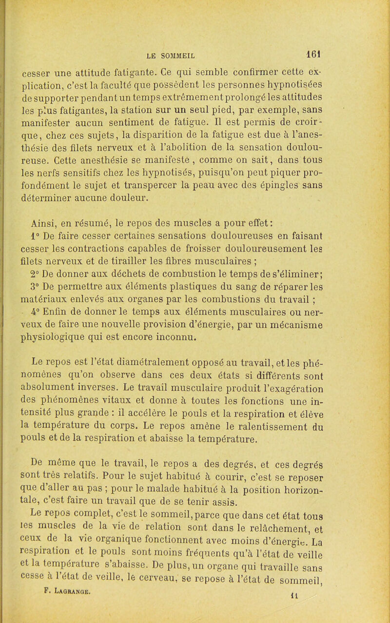 cesser une attitude fatigante. Ce qui semble confirmer cette ex- plication, c’est la faculté que possèdent les personnes hypnotisées de supporter pendant un temps extrêmement prolongé les attitudes les plus fatigantes, la station sur un seul pied, par exemple, sans manifester aucun sentiment de fatigue. Il est permis de croir- que, chez ces sujets, la disparition de la fatigue est due à l’anes- thésie des filets nerveux et à l’abolition de la sensation doulou- reuse. Cette anesthésie se manifeste, comme on sait, dans tous les nerfs sensitifs chez les hypnotisés, puisqu’on peut piquer pro- fondément le sujet et transpercer la peau avec des épingles sans déterminer aucune douleur. Ainsi, en résumé, le repos des muscles a pour effet: 1® De faire cesser certaines sensations douloureuses en faisant cesser les contractions capables de froisser douloureusement les filets nerveux et de tirailler les fibres musculaires ; 2° De donner aux déchets de combustion le temps de s’éliminer; 3® De permettre aux éléments plastiques du sang de réparer les matériaux enlevés aux organes par les combustions du travail ; 4® Enfin de donner le temps aux éléments musculaires ou ner- veux de faire une nouvelle provision d’énergie, par un mécanisme physiologique qui est encore inconnu. Le repos est l’état diamétralement opposé au travail, et les phé- nomènes qu’on observe dans ces deux états si différents sont absolument inverses. Le travail musculaire produit l’exagération des phénomènes vitaux et donne à toutes les fonctions une in- tensité plus grande : il accélère le pouls et la respiration et élève la température du corps. Le repos amène le ralentissement du pouls et de la respiration et abaisse la température. De même que le travail, le repos a des degrés, et ces degrés sont très relatifs. Pour le sujet habitué à courir, c’est se reposer que d’aller au pas ; pour le malade habitué à la position horizon- tale, c’est faire un travail que de se tenir assis. Le repos complet, c’est le sommeil,parce que dans cet état tous les muscles de la vie de relation sont dans le relâchement, et ceux de la vie organique fonctionnent avec moins d’énergie. La respiration et le pouls sont moins fréqiaents qu’à l'état de veille et la température s’abaisse. De plus, un organe qui travaille sans cesse à l’état de veille, le cerveau, se repose à l’état de sommeil, F. Laoranoe. ,,
