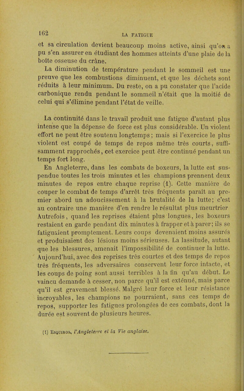 LA FATIGUE et sa circulation devient beaucoup moins active, ainsi qu’on a pu s’en assurer en étudiant des hommes atteints d’une plaie de la boîte osseuse du crâne. La diminution de température pendant le sommeil est une preuve que les combustions diminuent, et que les déchets sont réduits à leur minimum. Du reste, on a pu constater que l’acide carbonique rendu pendant le sommeil n’était que la moitié de celui qui s’élimine pendant l’état de veille. La continuité dans le travail produit une fatigue d’autant plus intense que la dépense de force est plus considérable. Un violent effort ne peut être soutenu longtemps ; mais si l’exercice le plus violent est coupé de temps de repos même très courts, suffi- samment rapprochés, cet exercice peut être continué pendant un temps fort long. En Angleterre, dans les combats de boxeurs, la lutte est sus- pendue toutes les trois minutes et les champions prennent deux minutes de repos entre chaque reprise (1). Cette manière de couper le combat de temps d’arrêt très fréquents paraît au pre- mier abord un adoucissement à la brutalité de la lutte; c’est au contraire une manière d’en rendre le résultat plus meurtrier Autrefois, quand les reprises étaient plus longues, les boxeurs restaient en garde pendant dix minutes à frapper et à parer; ils se fatiguaient promptement. Leurs coups devenaient moins assurés et produisaient des lésions moins sérieuses. La lassitude, autant que les blessures, amenait l’impossibilité de continuer la lutte. Aujourd’hui, avec des reprises très courtes et des temps de repos très fréquents, les adversaires conservent leur force intacte, et les coups de poing sont aussi terribles à la fin qu’au début. Le vaincu demande à cesser, non parce qu’il est exténué, mais parce qu’il est gravement blessé. Malgré leur force et leur résistance incroyables, les champions ne pourraient, sans ces temps de repos, supporter les fatigues prolongées de ces combats, dont la durée est souvent de plusieurs heures. (1) Esqüiros, l’Angleterre et la Vie anglaise,