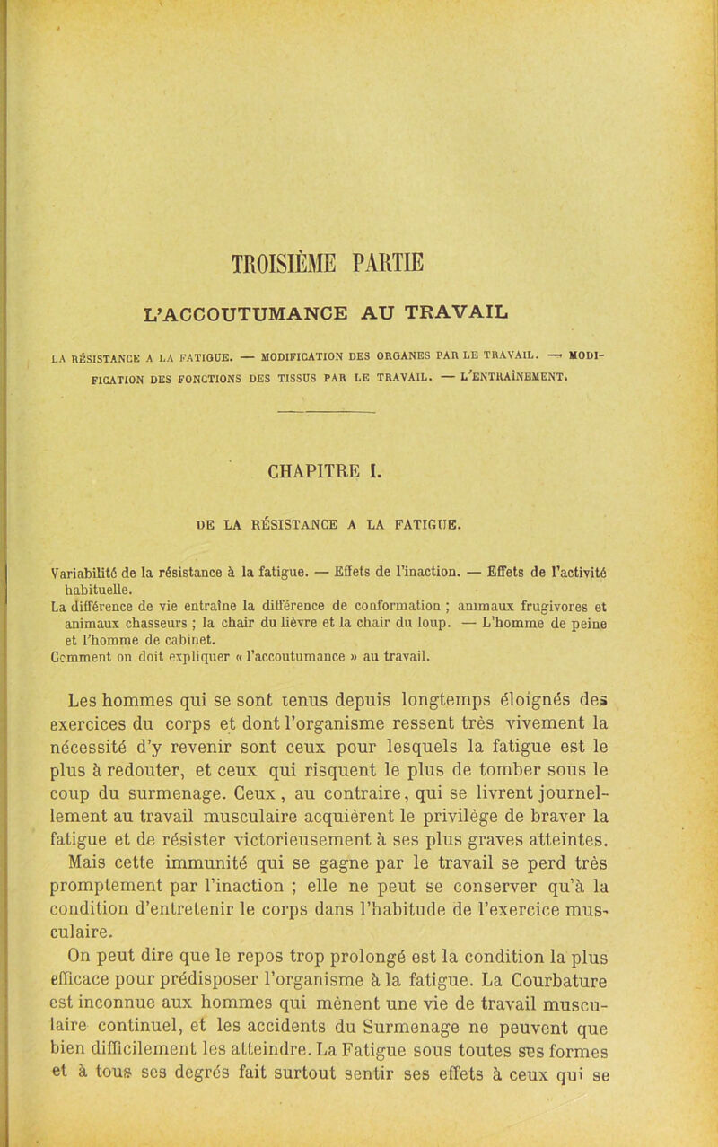 TROISIÈME PARTIE L’ACCOUTUMANCE AU TRAVAIL LA nÉSISTANCE A LA FATIGUE. — MODIFICATION DES ORGANES PAR LE TRAVAIL. MODI- FICATION DES FONCTIONS DES TISSUS PAR LE TRAVAIL. — L^ENTHAÎNEMENT. CHAPITRE I. DE LA RÉSISTANCE A LA FATIfilIE. Variabilité de la résistance à la fatigue. — Effets de l’inaction. — Effets de l’activité habituelle. La différence de vie entraîne la différence de conformation ; animaux frugivores et animaux chasseurs ; la chair du lièvre et la chair du loup. — L’homme de peine et l’homme de cabinet. Gemment on doit expliquer « l’accoutumance » au travail. Les hommes qui se sont lenus depuis longtemps éloignés des exercices du corps et dont l’organisme ressent très vivement la nécessité d’y revenir sont ceux pour lesquels la fatigue est le plus à redouter, et ceux qui risquent le plus de tomber sous le coup du surmenage. Ceux, au contraire, qui se livrent journel- lement au travail musculaire acquièrent le privilège de braver la fatigue et de résister victorieusement à ses plus graves atteintes. Mais cette immunité qui se gagne par le travail se perd très promptement par l’inaction ; elle ne peut se conserver qu’à la condition d’entretenir le corps dans l’habitude de l’exercice mus^ culaire. On peut dire que le repos trop prolongé est la condition la plus efficace pour prédisposer l’organisme à la fatigue. La Courbature est inconnue aux hommes qui mènent une vie de travail muscu- laire continuel, et les accidents du Surmenage ne peuvent que bien difficilement les atteindre. La Fatigue sous toutes ses formes et à tous ses degrés fait surtout sentir ses effets à ceux qui se
