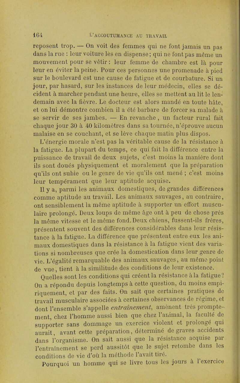 reposent trop. — On voit des femmes qui ne font jamais un pas dans la rue : leur voiture les en dispense ; qui ne font pas même un mouvement pour se vêtir : leur femme de chambre est là pour leur en éviter la peine. Pour ces personnes une promenade à pied sur le boulevard est une cause de fatigue et de courbature. Si un jour, par hasard, sur les instances de leur médecin, elles se dé- cident à marcher pendant une heure, elles se mettent au lit le len- demain avec la fièvre. Le docteur est alors mandé en toute hâte, et on lui démontre combien il a été barbare de forcer sa malade à se servir de ses jambes. — En revanche , un facteur rural fait chaque jour 30 à 40 kilomètres dans sa tournée, n’éprouve aucun malaise en se couchant, et se lève chaque matin plus dispos. L’énergie morale n’est pas la véritable cause de la résistance à la fatigue. La plupart du temps, ce qui fait la différence entre la puissance de travail de deux sujets, c’est moins la manière dont ils sont doués physiquement et moralement que la préparation qu’ils ont subie ou le genre de vie qu’ils ont mené ; c’est moins leur tempérament que leur aptitude acquise. Il y a, parmi les animaux domestiques, de grandes différences comme aptitude au travail. Les animaux sauvages, au contraire, ont sensiblement la même aptitude à supporter un effort muscu- laire prolongé. Deux loups de même âge ont à peu de chose près la même vitesse et le même fond. Deux chiens, fussent-ils frères, présentent souvent des différences considérables dans leur résis- tance à la fatigue. La différence que présentent entre eux les ani- maux domestiques dans la résistance à la fatigue vient des varia- tions si nombreuses que crée la domestication dans leur genre de vie. L’égalité remarquable des animaux sauvages, au même point de vue, tient à la similitude des conditions de leur existence. Quelles sont les conditions qui créent la résistance à la fatigue? On a répondu depuis longtemps à cette question, du moins empi- riquement, et par des faits. On sait que certaines piatiques de travail musculaire associées à certaines observances de régime, et dont l’ensemble s’appelle entraînement, amènent très prompte- ment, chez l’homme aussi bien que chez l’animal, la faculté de supporter sans dommage un exercice violent et prolongé qui aurait, avant cette préparation, déterminé de graves accidents dans l’organisme. On sait aussi que la résistance acquise par l’entraînement se perd aussitôt que le sujet retombe dans les conditions de vie d’où la méthode l’avait tiré. Pourquoi un homme qui se livre tous les jours à 1 exercice