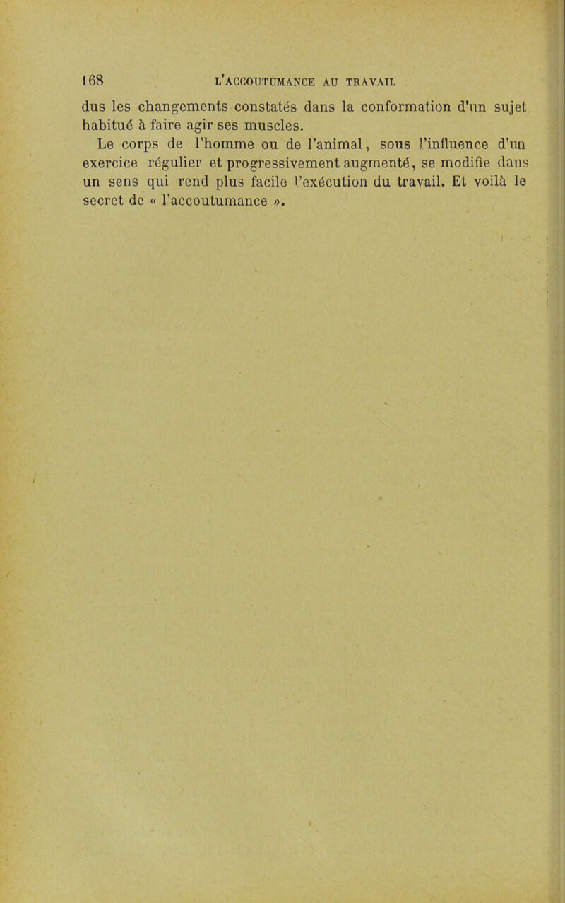 dus les changements constatés dans la conformation d'un sujet habitué à faire agir ses muscles. Le corps de l’homme ou de l’animal, sous l’influence d’un exercice régulier et progressivement augmenté, se modifie dans un sens qui rend plus facile l’exécution du travail. Et voilà le secret de « l’accoutumance ».