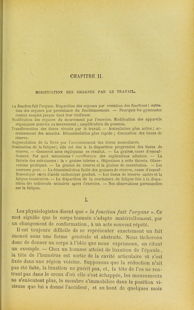 CHAPITRE II. MODIFICATION DES ORGANES PAR LE TRAVAIL* (ja fonction fait l’organe. Disparition des organes par cessation des fonctions : entre- tien des organes ])ar persistance du fonctionnement, Pourquoi les gymnastes restent souples jusque dans leur vieillesse. Müdificalion des organes du mouvement par l’exercice. Modification des appareils organiques associés au mouvement ; amplification du poumon. Transformation des tissus vivants par le travail. — Assimilation plus active ; ac- croissement des muscles. Désassimilation plus r.apide ; diminution des tissus de réserve. Augmentation de la force par l’accroissement des tissus musculaires. Diminution de la fatigue; elle est due à la disparition progressive des tissus de réserve. — Gomment nous expliquons ce résultat. — La graisse, cause d’essouf- llement. Par quel mécanisme v lusufl'isance des explications admises. — La théorie des entraîneurs ; la « graisse interne ». ODjections à cette théorie. Obser- vations pratiques. — La graisse de réserve et la graisse de constitution. — Les coureurs gras. — La désassimilation facile des graisses de réserve, cause d'essouf- fiementpar excès d’acide carbonique produit. — Les tissus de réserve azotés et la fatigue consécutive. — La disparition de la courbature de fatigue liée à la dispa- rition des sédiments urinaires après l’exercice. — Nos observations personnelles sur la fatigue. I. Les physiologistes disent que « la fonction fait Vorgane ». Ce mot signifie que le corps humain s’adapte matériellement, par un changement de conformation, à un acte souvent répété. Il est toujours difficile de se représenter exactement un fait énoncé sous une forme générale et abstraite. Nous tâcherons donc de donner un corps à l’idée que nous exprimons, en citant un exemple. — Chez un homme atteint de luxation de l’épaule , la tête de l’humérus est sortie de la cavité articulaire et s’est fixée dans une région voisine. Supposons que la réduction n’ait pas été faite, la luxation ne guérit pas, et, la tête de l’os ne ren- trant pas dans le creux d’où elle s’est échappée, les mouvements no s’exécutent plus, le membre s’immobilise dans la position vi- cieuse que lui a donné l’accident, et au bout de quelques mois