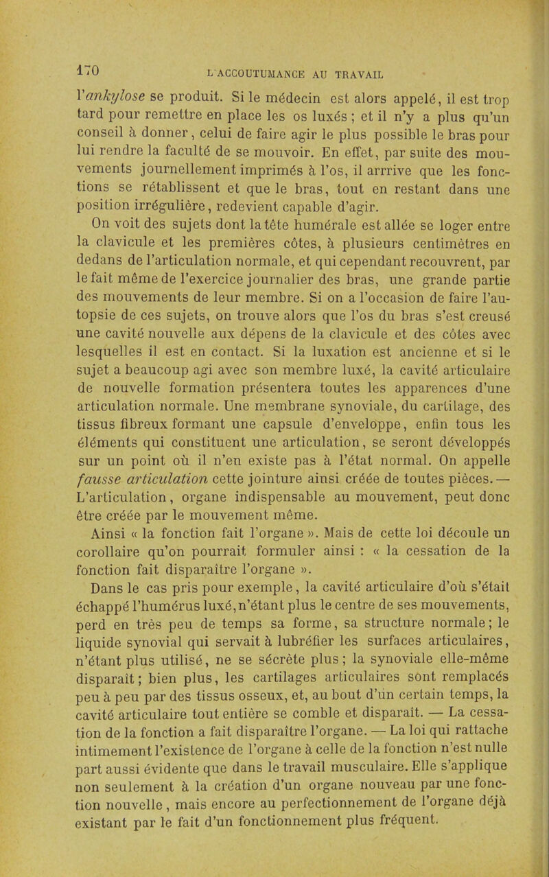 Vankylosé se produit. Si le médecin est alors appelé, il est trop tard pour remettre en place les os luxés ; et il n’y a plus qu’un conseil à donner, celui de faire agir le plus possible le bras pour lui rendre la faculté de se mouvoir. En effet, par suite des mou- vements journellement imprimés à l’os, il arrrive que les fonc- tions se rétablissent et que le bras, tout en restant dans une position irrégulière, redevient capable d’agir. On voit des sujets dont la tête humérale est allée se loger entre la clavicule et les premières côtes, à plusieurs centimètres en dedans de l’articulation normale, et qui cependant recouvrent, par le fait même de l’exercice journalier des bras, une grande partie des mouvements de leur membre. Si on a l’occasion de faire l’au- topsie de ces sujets, on trouve alors que l’os du bras s’est creusé une cavité nouvelle aux dépens de la clavicule et des côtes avec lesquelles il est en contact. Si la luxation est ancienne et si le sujet a beaucoup agi avec son membre luxé, la cavité articulaire de nouvelle formation présentera toutes les apparences d’une articulation normale. Une membrane synoviale, du cartilage, des tissus fibreux formant une capsule d’enveloppe, enfin tous les éléments qui constituent une articulation, se seront développés sur un point où il n’en existe pas à l’état normal. On appelle fausse articulation cette jointure ainsi créée de toutes pièces.— L’articulation, oi'gane indispensable au mouvement, peut donc être créée par le mouvement même. Ainsi « la fonction fait l’organe ». Mais de cette loi découle un corollaire qu’on pourrait formuler ainsi : « la cessation de la fonction fait disparaître l’organe ». Dans le cas pris pour exemple, la cavité articulaire d’où s’était échappé l’humérus luxé, n’étant plus le centre de ses mouvements, perd en très peu de temps sa forme, sa structure normale ; le liquide synovial qui servait à lubréfier les surfaces articulaires, n’étant plus utilisé, ne se sécrète plus; la synoviale elle-même disparaît ; bien plus, les cartilages articulaires sont remplacés peu à peu par des tissus osseux, et, au bout d’un certain temps, la cavité articulaire tout entière se comble et disparaît. — La cessa- tion de la fonction a fait disparaître l’organe. — La loi qui rattache intimement l’existence de l’organe à celle de la fonction n’est nulle part aussi évidente que dans le travail musculaire. Elle s’applique non seulement à la création d’un organe nouveau par une fonc- tion nouvelle, mais encore au perfectionnement de l’organe déjà existant par le fait d’un fonctionnement plus fréquent.