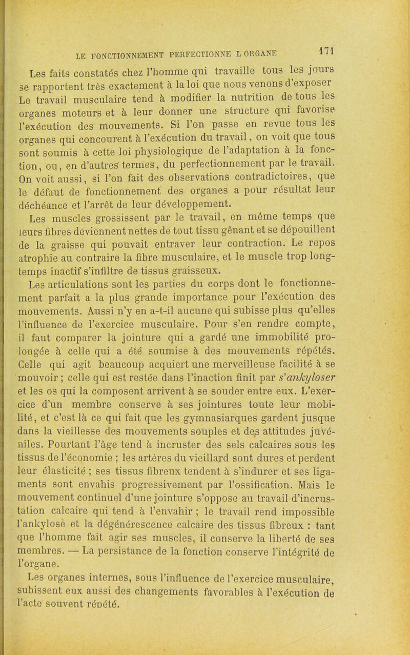 LE FONCTIONNEMENT PERFECTIONNE L ORGANE Les faits constatés chez l’homme qui travaille tous les jours se rapportent très exactement à la loi que nous venons d’exposer Le travail musculaire tend à modifier la nutrition de tous les organes moteurs et à leur donner une structure qui favorise l’exécution des mouvements. Si l’on passe en revue tous les organes qui concourent à l’exécution du travail, on voit que tous sont soumis à cette loi physiologique de 1 adaptation à la fonc- tion, ou, en d’autres- termes, du perfectionnement par le travail. On voit aussi, si l’on fait des observations contradictoires, que le défaut de fonctionnement des organes a pour résultat leur déchéance et l’arrêt de leur développement. Les muscles grossissent par le travail, en même temps que leurs fibres deviennent nettes de tout tissu gênant et se dépouillent de la graisse qui pouvait entraver leur contraction. Le repos atrophie au contraire la fibre musculaire, et le muscle trop long- temps inactif s’infiltre de tissus graisseux. Les articulations sont les parties du corps dont le fonctionne- ment parfait a la plus grande importance pour l’exécution des mouvements. Aussi n’y en a-t-il aucune qui subisse plus qu’elles l’influence de l’exercice musculaire. Pour s’en rendre compte, il faut comparer la jointure qui a gardé une immobilité pro- longée à celle qui a été soumise à des mouvements répétés. Celle qui agit beaucoup acquiert une merveilleuse facilité à se mouvoir ; celle qui est restée dans l’inaction finit par s'ankyloser et les os qui la composent arrivent à se souder entre eux. L’exer- cice d’un membre conserve à ses jointures toute leur mobi- lité, et c’est là ce qui fait que les gymnasiarques gardent jusque dans la vieillesse des mouvements souples et de^ attitudes juvé- niles. Pourtant l’âge tend à incruster des sels calcaires sous les tissus de l’économie ; les artères du vieillard sont dures et perdent leur élasticité ; ses tissus fibreux tendent à s’indurer et ses liga- ments sont envahis progressivement par l’ossification. Mais le mouvement continuel d’une jointure s’oppose au travail d’incrus- tation calcaire qui tend à l’envahir ; le travail rend impossible l’ankylosè et la dégénérescence calcaire des tissus fibreux : tant que l’homme fait agir ses muscles, il conserve la liberté de ses membres. — La persistance de la fonction conserve l’intégrité de l’organe. Les organes internes, sous l’influence de l’exercice musculaire, subissent eux aussi des changements favorables à l’exécution de l’acte souvent rénété.