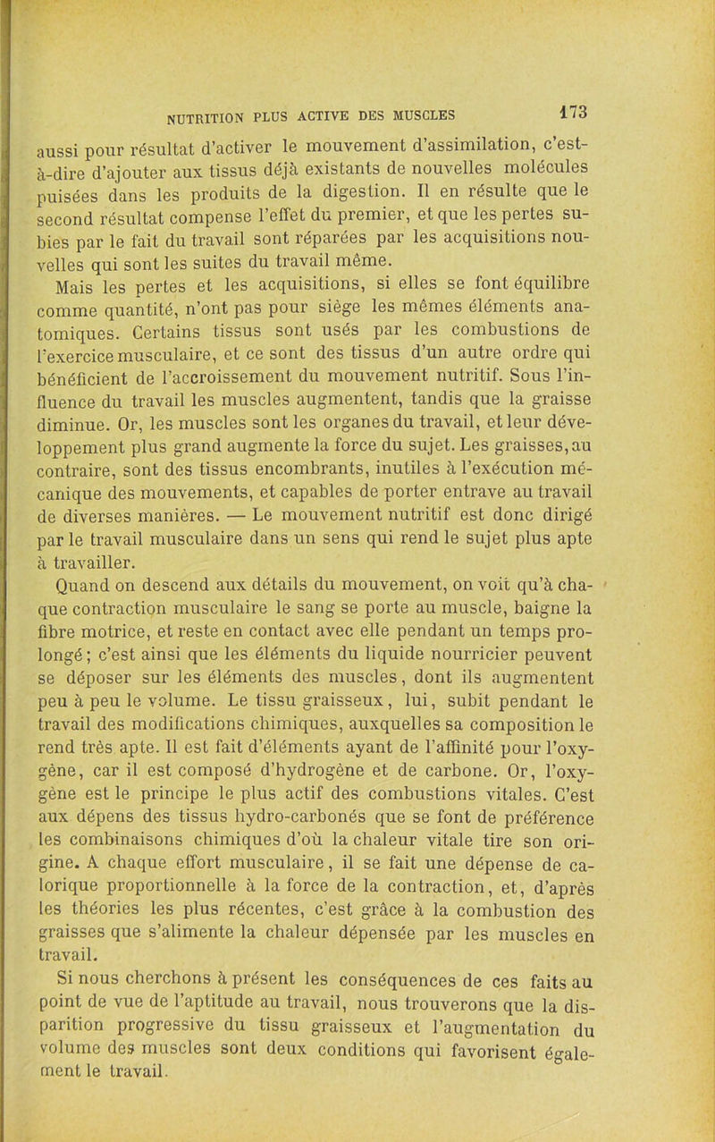 NUTRITION PLUS ACTIVE DES MUSCLES aussi pour résultat d’activer le mouvement d’assimilation, c’est- à-dire d’ajouter aux tissus déjà existants de nouvelles molécules puisées dans les produits de la digestion. Il en résulte que le second résultat compense l’effet du premier, et que les pertes su- bies par le fait du travail sont réparées par les acquisitions nou- velles qui sont les suites du travail même. Mais les pertes et les acquisitions, si elles se font équilibre comme quantité, n’ont pas pour siège les mêmes éléments ana- tomiques. Certains tissus sont usés par les combustions de l’exercice musculaire, et ce sont des tissus d’un autre ordre qui bénéficient de l’accroissement du mouvement nutritif. Sous l’in- fluence du travail les muscles augmentent, tandis que la graisse diminue. Or, les muscles sont les organes du travail, et leur déve- loppement plus grand augmente la force du sujet. Les graisses,au contraire, sont des tissus encombrants, inutiles à l’exécution mé- canique des mouvements, et capables de porter entrave au travail de diverses manières. — Le mouvement nutritif est donc dirigé par le travail musculaire dans un sens qui rend le sujet plus apte à travailler. Quand on descend aux détails du mouvement, on voit qu’à cha- ' que contraction musculaire le sang se porte au muscle, baigne la fibre motrice, et reste en contact avec elle pendant un temps pro- longé ; c’est ainsi que les éléments du liquide nourricier peuvent se déposer sur les éléments des muscles, dont ils augmentent peu à peu le volume. Le tissu graisseux, lui, subit pendant le travail des modifications chimiques, auxquelles sa composition le rend très apte. Il est fait d’éléments ayant de l’affinité pour l’oxy- gène, car il est composé d’hydrogène et de carbone. Or, l’oxy- gène est le principe le plus actif des combustions vitales. C’est aux dépens des tissus hydro-carbonés que se font de préférence les combinaisons chimiques d’où la chaleur vitale tire son ori- gine. A chaque effort musculaire, il se fait une dépense de ca- lorique proportionnelle à la force de la contraction, et, d’après les théories les plus récentes, c’est grâce à la combustion des graisses que s’alimente la chaleur dépensée par les muscles en travail. Si nous cherchons à présent les conséquences de ces faits au point de vue de l’aptitude au travail, nous trouverons que la dis- parition progressive du tissu graisseux et l’augmentation du volume des muscles sont deux conditions qui favorisent égale- ment le travail.