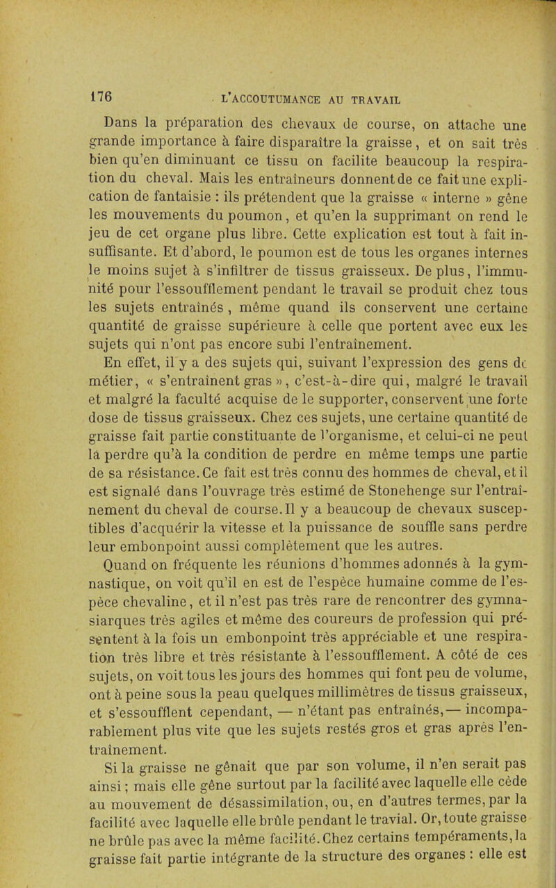 Dans la préparation des chevaux de course, on attache une grande importance à faire disparaître la graisse, et on sait très bien qu’en diminuant ce tissu on facilite beaucoup la respira- tion du cheval. Mais les entraîneurs donnent de ce fait une expli- cation de fantaisie : ils prétendent que la graisse « interne » gêne les mouvements du poumon, et qu’en la supprimant on rend le jeu de cet organe plus libre. Cette explication est tout à fait in- suffisante. Et d’abord, le poumon est de tous les organes internes le moins sujet à s’infiltrer de tissus graisseux. De plus, l’immu- nité pour l’essoufflement pendant le travail se produit chez tous les sujets entraînés, même quand ils conservent une certaine quantité de graisse supérieure à celle que portent avec eux les sujets qui n’ont pas encore subi l’entraînement. En effet, il y a des sujets qui, suivant l’expression des gens de métier, « s’entraînent gras », c’est-à-dire qui, malgré le travail et malgré la faculté acquise de le supporter, conservent une forte dose de tissus graisseux. Chez ces sujets, une certaine quantité de graisse fait partie constituante de l’organisme, et celui-ci ne peut là perdre qu’à la condition de perdre en même temps une partie de sa résistance. Ce fait est très connu des hommes de cheval, et il est signalé dans l’ouvrage très estimé de Stonehenge sur l’entraî- nement du cheval de course. Il y a beaucoup de chevaux suscep- tibles d’acquérir la vitesse et la puissance de souffle sans perdre leur embonpoint aussi complètement que les autres. Quand on fréquente les réunions d’hommes adonnés à la gym- nastique, on voit qu’il en est de l’espèce humaine comme de l’es- pèce chevaline, et il n’est pas très rare de rencontrer des gymna- siarques très agiles et même des coureurs de profession qui pré- sentent à la fois un embonpoint très appréciable et une respira- tion très libre et très résistante à l’essoufflement. A côté de ces sujets, on voit tous les jours des hommes qui font peu de volume, ont à peine sous la peau quelques millimètres de tissus graisseux, et s’essoufflent cependant, — n’étant pas entraînés, — incompa- rablement plus vite que les sujets restés gros et gras après l’en- traînement. Si la graisse ne gênait que par son volume, il n’en serait pas ainsi ; mais elle gêne surtout par la facilité avec laquelle elle cède au mouvement de désassimilation, ou, en d’autres termes, par la facilité avec laquelle elle brûle pendant le travial. Or, toute giaisse ne brûle pas avec la même facilité. Chez certains tempéraments, la graisse fait partie intégrante de la structure des organes : elle est