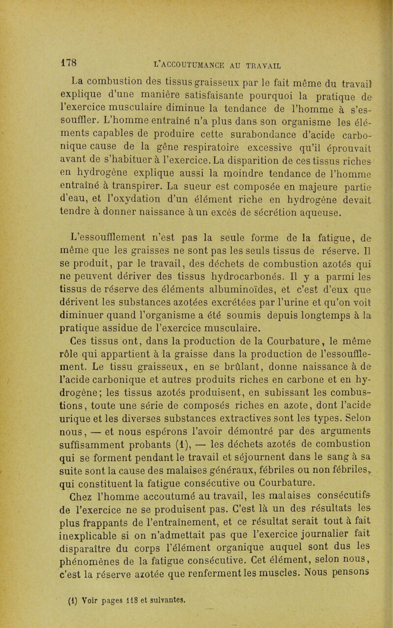 La combustion des tissus graisseux par le fait même du travail explique d’une manière satisfaisante pourquoi la pratique de l’exercice musculaire diminue la tendance de l’homme à s’es- souffler. L’homme entraîné n’a plus dans son organisme les élé- ments capables de produire cette surabondance d’acide carbo- nique cause de la gêne respiratoire excessive qu’il éprouvait avant de s’habituer à l’exercice. La disparition de ces tissus riches en hydrogène explique aussi la moindre tendance de l’homme entraîné à transpirer. La sueur est composée en majeure partio d’eau, et l’oxydation d’un élément riche en hydrogène devait tendre à donner naissance à un excès de sécrétion aqueuse. L’essoufflement n’est pas la seule forme de la fatigue, de même que les graisses ne sont pas les seuls tissus de réserve. Il se produit, par le travail, des déchets de combustion azotés qui ne peuvent dériver des tissus hydrocarbonés. Il y a parmi les tissus de réserve des éléments albuminoïdes, et c’est d’eux que dérivent les substances azotées excrétées par l’urine et qu’on voit diminuer quand l’organisme a été soumis depuis longtemps à la pratique assidue de l’exercice musculaire. Ces tissus ont, dans la production de la Courbature, le même rôle qui appartient à la graisse dans la production de l’essouffle- ment. Le tissu graisseux, en se brûlant, donne naissance à de l’acide carbonique et autres produits riches en carbone et en hy- drogène; les tissus azotés produisent, en subissant les combus- tions, toute une série de composés riches en azote, dont l’acide urique et les diverses substances extractives sont les types. Selon nous, — et nous espérons l’avoir démontré par des arguments suffisamment probants (1), — les déchets azotés de combustion qui se forment pendant le travail et séjournent dans le sang à sa suite sont la cause des malaises généraux, fébriles ou non fébriles, qui constituent la fatigue consécutive ou Courbature. Chez l’homme accoutumé au travail, les malaises consécutifs de l’exercice ne se produisent pas. C’est là un des résultats les plus frappants de l’entraînement, et ce résultat serait tout à fait inexplicable si on n’admettait pas que l’exercice journalier fait disparaître du corps l’élément organique auquel sont dus les phénomènes de la fatigue consécutive. Cet élément, selon nous, c’est la réserve azotée que renferment les muscles. Nous pensons (1) Voir pages 118 et suivantes.