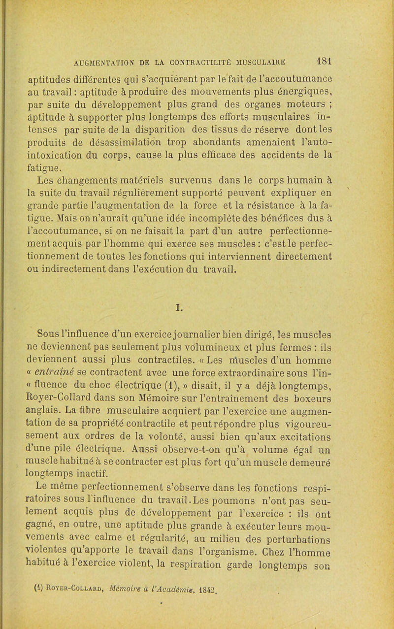 aptitudes différentes qui s’acquiérent par le fait de l’accoutumance au travail: aptitude à produire des mouvements plus énergiques, par suite du développement plus grand des organes moteurs ; aptitude à supporter plus longtemps des efforts musculaires in- tenses par suite de la disparition des tissus de réserve dont les produits de désassimilation trop abondants amenaient l’auto- intoxication du corps, cause la plus efficace des accidents de la fatigue. Les changements matériels survenus dans le corps humain à la suite du travail régulièrement supporté peuvent expliquer en grande partie l’augmentation de la force et la résistance à la fa- tigue. Mais on n’aurait qu’une idée incomplète des bénéfices dus à Faccoutumance, si on ne faisait la part d’un autre perfectionne- ment acquis par l’homme qui exerce ses muscles: c’est le perfec- tionnement de toutes les fonctions qui interviennent directement ou indirectement dans l’exécution du travail. I. Sous l’influence d’un exercice journalier bien dirigé, les muscles ne deviennent pas seulement plus volumineux et plus fermes : ils deviennent aussi plus contractiles. « Les rhuscles d’un homme « entraîné se contractent avec une force extraordinaire sous l’in- « fluence du choc électrique (1), » disait, il y a déjà longtemps, Royer-Collard dans son Mémoire sur l’entraînement des boxeurs anglais. La fibre musculaire acquiert par l’exercice une augmen- tation de sa propriété contractile et peut répondre plus vigoureu- sement aux ordres de la volonté, aussi bien qu’aux excitations d’une pile électrique. Aussi observe-t-on qu’à volume égal un muscle habitué à se contracter est plus fort qu’un muscle demeuré longtemps inactif. Le même perfectionnement s’observe dans les fonctions respi- ratoires sous 1 influence du travail.Les poumons n’ont pas seu- lement acquis plus de développement par l’exercice : ils ont gagné, en outre, une aptitude plus grande à exécuter leurs mou- vements avec calme et régularité, au milieu des perturbations violentes qu’apporte le travail dans l’organisme. Chez l’homme habitué à l'exercice violent, la respiration garde longtemps son (1) Royer-Collahd, Mémoire à l’Académie, 1842.