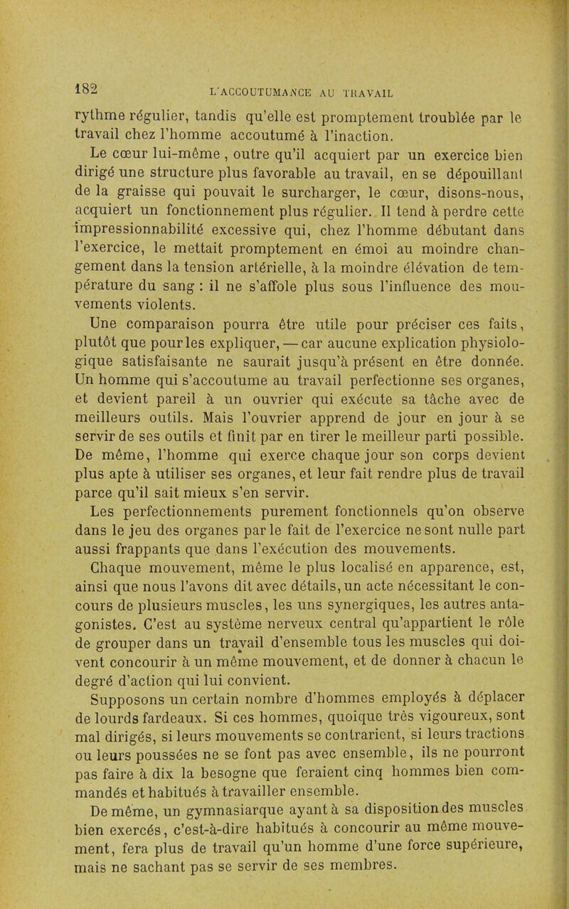 rythme régulier, tandis qu’elle est promptement troublée par le travail chez l’homme accoutumé à l’inaction. Le cœur lui-même , outre qu’il acquiert par un exercice bien dirigé une structure plus favorable au travail, en se dépouillanl de la graisse qui pouvait le surcharger, le cœur, disons-nous, acquiert un fonctionnement plus régulier. Il tend à perdre cette impressionnabilité excessive qui, chez l’homme débutant dans l’exercice, le mettait promptement en émoi au moindre chan- gement dans la tension artérielle, à la moindre élévation de tem- pérature du sang : il ne s’affole plus sous l’influence des mou- vements violents. Une comparaison pourra être utile pour préciser ces faits, plutôt que pour les expliquer, — car aucune explication physiolo- gique satisfaisante ne saurait jusqu’à présent en être donnée. Un homme qui s’accoutume au travail perfectionne ses organes, et devient pareil à un ouvrier qui exécute sa tâche avec de meilleurs outils. Mais l’ouvrier apprend de jour en jour à se servir de ses outils et finit par en tirer le meilleur parti possible. De même, l’homme qui exerce chaque jour son corps devient plus apte à utiliser ses organes, et leur fait rendre plus de travail parce qu’il sait mieux s’en servir. Les perfectionnements purement fonctionnels qu’on observe dans le jeu des organes parle fait de l’exercice ne sont nulle part aussi frappants que dans l’exécution des mouvements. Chaque mouvement, même le plus localisé en apparence, est, ainsi que nous l’avons dit avec détails, un acte nécessitant le con- cours de plusieurs muscles, les uns synergiques, les autres anta- gonistes. C’est au système nerveux central qu’appartient le rôle de grouper dans un travail d’ensemble tous les muscles qui doi- vent concourir à un même mouvement, et de donner à chacun le degré d’action qui lui convient. Supposons un certain nombre d’hommes employés à déplacer de lourds fardeaux. Si ces hommes, quoique très vigoureux, sont mal dirigés, si leurs mouvements se contrarient, si leurs tractions ou leurs poussées ne se font pas avec ensemble, ils ne pourront pas faire à dix la besogne que feraient cinq hommes bien com- mandés et habitués à travailler ensemble. De même, un gymnasiarque ayant à sa disposition des muscles bien exercés, c’est-à-dire habitués à concourir au même mouve- ment, fera plus de travail qu’un homme d’une force supérieure, mais ne sachant pas se servir de ses membres.