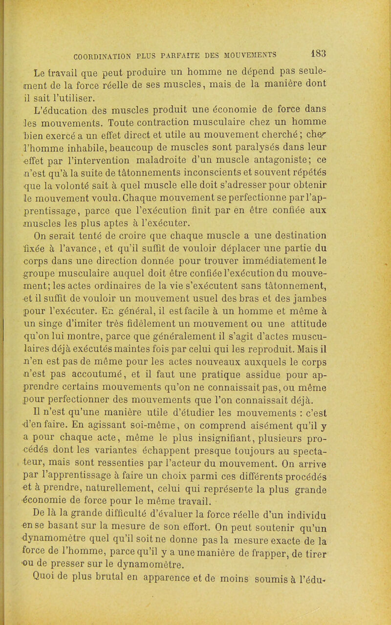 Le travail que peut produire un homme ne dépend pas seule- ment de la force réelle de ses muscles, mais de la manière dont il sait l’utiliser. L’éducation des muscles produit une économie de force dans les mouvements. Toute contraction musculaire chez un homme bien exercé a un effet direct et utile au mouvement cherché ; cher l’homme inhabile, beaucoup de muscles sont paralysés dans leur ■effet par l’intervention maladroite d’un muscle antagoniste; ce n’est qu’à la suite de tâtonnements inconscients et souvent répétés que la volonté sait à quel muscle elle doit s’adresser pour obtenir le mouvement voulu. Chaque mouvement se perfectionne par l’ap- prentissage, parce que l’exécution finit par en être confiée aux muscles les plus aptes à l’exécuter. On serait tenté de croire que chaque muscle a une destination fixée à l’avance, et qu’il suffit de vouloir déplacer une partie du corps dans une direction donnée pour trouver immédiatement le groupe musculaire auquel doit être confiée l’exécution du mouve- ment; les actes ordinaires de la vie s’exécutent sans tâtonnement, ■et il suffit de vouloir un mouvement usuel des bras et des jambes pour l’exécuter. En général, il est facile à un homme et même à un singe d’imiter très fidèlement un mouvement ou une attitude qu’on lui montre, parce que généralement il s’agit d’actes muscu- laires déjà exécutés maintes fois par celui qui les reproduit. Mais il n’en est pas de même pour les actes nouveaux auxquels le corps n’est pas accoutumé, et il faut une pratique assidue pour ap- prendre certains mouvements qu’on ne connaissait pas, ou même pour perfectionner des mouvements que l’on connaissait déjà. Il n’est qu’une manière utile d’étudier les mouvements : c’est ■d’enfaire. En agissant soi-même, on comprend aisément qu’il y a pour chaque acte, même le plus insignifiant, plusieurs pro- cédés dont les variantes échappent presque toujours au specta- teur, mais sont ressenties par l’acteur du mouvement. On arrive par l’apprentissage à faire un choix parmi ces différents procédés et à prendre, naturellement, celui qui représente la plus grande économie de force pour le même travail. De là la grande difficulté d’évaluer la force réelle d’un individu en se basant sur la mesure de son effort. On peut soutenir qu’un dynamomètre quel qu’il soit ne donne pas la mesure exacte de la force de l’homme, parce qu’il y a une manière de frapper, de tirer ■ou de presser sur le dynamomètre. Quoi de plus brutal en apparence et de moins soumis à l’édm