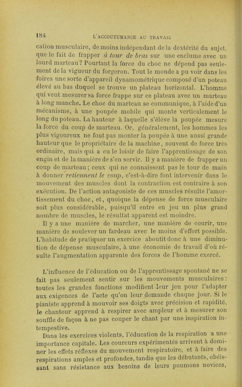 cation musculaire, de moins indépendant delà dextérité du sujet, que le fait de frapper à tour de bras sur une enclume avec un lourd marteau? Pourtant la force du choc ne dépend pas seule- ment delà vigueur du forgeron. Tout le monde a pu voir dans les foires une sorte d’appareil dynamométrique composé d’un poteau élevé au bas duquel se trouve un plateau horizontal. L’homme qui veut mesurer sa force frappe sur ce plateau avec un marteau à long manche. Le choc du marteau se communique, à l’aide d’un mécanisme, à une poupée mobile qui monte verticalement le long du poteau. La hauteur à laquelle s’élève la poupée mesure la force du coup de marteau. Or, généralement, les hommes les plus vigoureux ne font pas monter la poupée à une aussi grande hauteur que le propriétaire de la machine, souvent de force très ordinaire, mais qui a eu le loisir de faire l’apprentissage de son engin et de la manière de s’en servir. Il y a manière de frapper un coup de marteau; ceux qui ne connaissent pas le tour de main à donner retiennent le coup^ c’est-à-dire font intervenir dans le mouvement des muscles dont la contraction est contraire à son exécution. De l’action antagoniste de ces muscles résulte l’amor- tissement du choc, et, quoique la dépense de force musculaire soit plus considérable, puisqu’il entre en jeu un plus grand nombre de muscles, le résultat apparent est moindre. Il y a une manière de marcher, une manière de courir, une manière de soulever un fardeau avec le moins d’effort possible. L’habitude de pratiquer un exercice aboutit donc à une diminu- tion de dépense musculaire, à une économie de travail d’où ré- sulte l’augmentation apparente des forces de l’homme exercé. L’influence de l’éducation ou de l’apprentissage spontané ne se fait pas seulement sentir sur les mouvements musculaires : toutes les grandes fonctions modifient leur jeu pour l’adapter aux exigences de l’acte qu’on leur demande chaque jour. Si le pianiste apprend à mouvoir ses doigts avec précision et rapidité, le chanteur apprend à respirer avec ampleur et à mesurer son souffle de façon à ne pas couper le chant par une inspiration in- tempestive. Dans les exercices violents, l’éducation de la respiration a une importance capitale. Les coureurs expérimentés arrivent à domi- ner les effets réflexes du mouvement respiratoire, et à faire des respirations amples et profondes, tandis que les débutants, obéis- sant sans résistance aux besoins de leurs poumons novices.