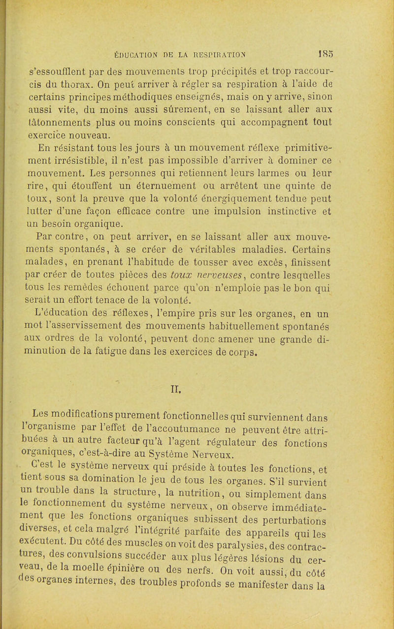 ÉDUCATION DE LA RESPIRATION ISo s’essoufflent par des mouvements trop précipités et trop raccour- cis du thorax. On peut arriver à régler sa respiration à l’aide de certains principes méthodiques enseignés, mais on y arrive, sinon aussi vite, du moins aussi sûrement, en se laissant aller aux tâtonnements plus ou moins conscients qui accompagnent tout exercice nouveau. En résistant tous les jours à un mouvement réflexe primitive- ment irrésistible, il n’est pas impossible d’arriver à dominer ce mouvement. Les personnes qui retiennent leurs larmes ou leur rire, qui étouffent un éternuement ou arrêtent une quinte de toux, sont la preuve que la volonté énergiquement tendue peut lutter d’une façon efficace contre une impulsion instinctive et un besoin organique. Par contre, on peut arriver, en se laissant aller aux mouve- ments spontanés, à se créer de véritables maladies. Certains malades, en prenant l’habitude de tousser avec excès, finissent par créer de toutes pièces des toux nerveuses^ contre lesquelles tous les remèdes échouent parce qu’on n’emploie pas le bon qui serait un effort tenace de la volonté. L’éducation des réflexes, l’empire pris sur les organes, en un mot l’asservissement des mouvements habituellement spontanés aux ordres de la volonté, peuvent donc amener une grande di- minution de la fatigue dans les exercices de corps. IL Les modifications purement fonctionnelles qui surviennent dans l’organisme par l’effet de l’accoutumance ne peuvent être attri- buées à un autre facteur qu’à l’agent régulateur des fonctions organiques, c’est-à-dire au Système Nerveux. _ C’est le système nerveux qui préside à toutes les fonctions, et tient sous sa domination le jeu de tous les organes. S’il survient un trouble dans la structure, la nutrition, ou simplement dans le fonctionnement du système nerveux, on observe immédiate- ment que les fonctions organiques subissent des perturbations diverses, et cela malgré l’intégrité parfaite des appareils qui les exécutent. Du côté des muscles on voit des paralysies, des contrac- tures, des convulsions succéder aux plus légères lésions du cer- veau, de la moelle épinière ou des nerfs. On voit aussi, du côté t es organes internes, des troubles profonds se manifester dans la