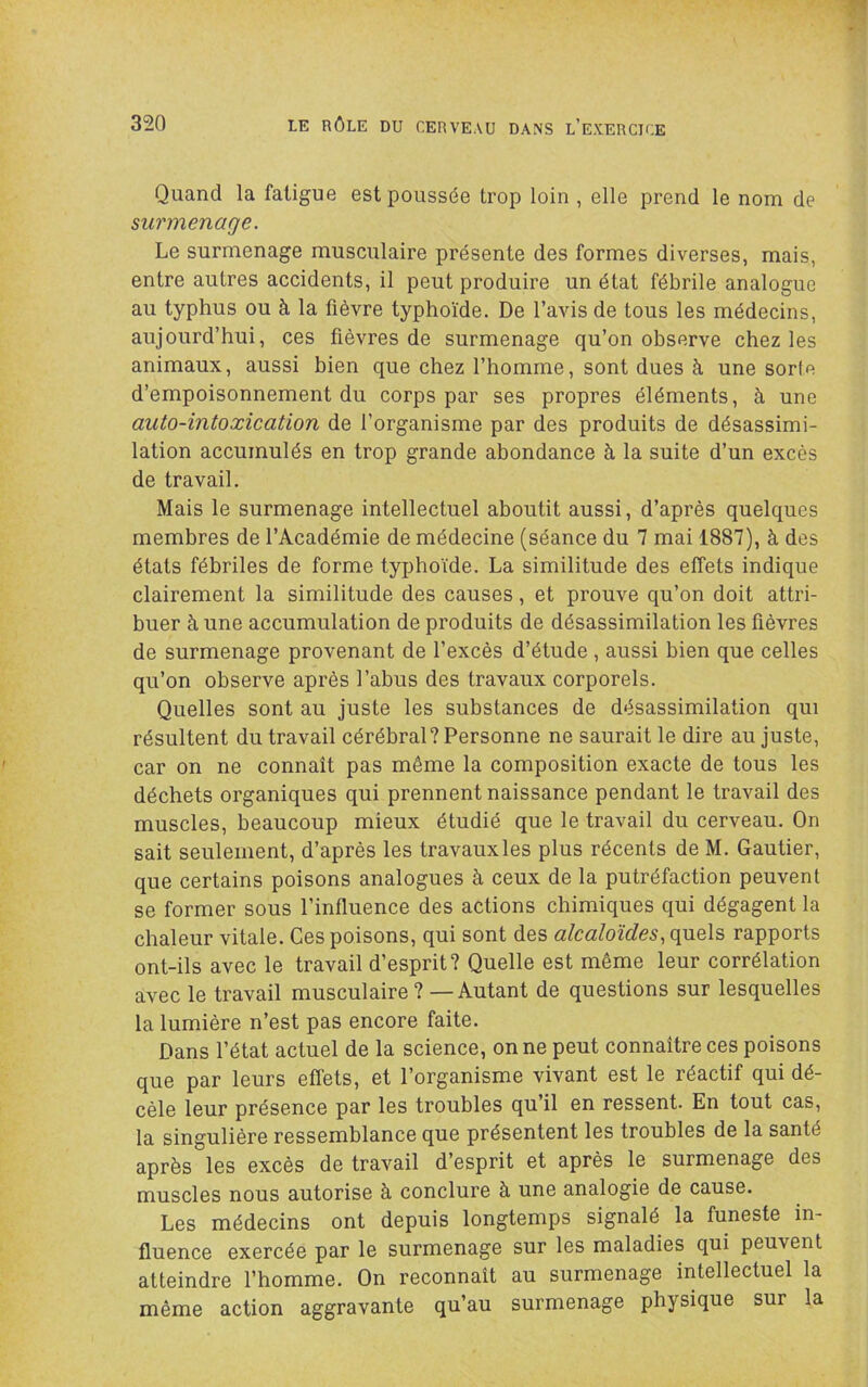 Quand la fatigue est poussée trop loin , elle prend le nom de surmenage. Le surmenage musculaire présente des formes diverses, mais, entre autres accidents, il peut produire un état fébrile analogue au typhus ou à la fièvre typhoïde. De l’avis de tous les médecins, aujourd’hui, ces fièvres de surmenage qu’on observe chez les animaux, aussi bien que chez l’homme, sont dues à une sorte d’empoisonnement du corps par ses propres éléments, à une auto-intoxication de l’organisme par des produits de désassimi- lation accumulés en trop grande abondance à la suite d’un excès de travail. Mais le surmenage intellectuel aboutit aussi, d’après quelques membres de l’Académie de médecine (séance du 7 mai 1887), à des états fébriles de forme typhoïde. La similitude des effets indique clairement la similitude des causes, et prouve qu’on doit attri- buer à une accumulation de produits de désassimilation les fièvres de surmenage provenant de l’excès d’étude , aussi bien que celles qu’on observe après l’abus des travaux corporels. Quelles sont au juste les substances de désassimilation qui résultent du travail cérébral? Personne ne saurait le dire au juste, car on ne connaît pas même la composition exacte de tous les déchets organiques qui prennent naissance pendant le travail des muscles, beaucoup mieux étudié que le travail du cerveau. On sait seulement, d’après les travauxles plus récents de M. Gautier, que certains poisons analogues à ceux de la putréfaction peuvent se former sous l’influence des actions chimiques qui dégagent la chaleur vitale. Ces poisons, qui sont des alcaloïdes.,(^q\?> rapports ont-ils avec le travail d’esprit? Quelle est même leur corrélation avec le travail musculaire ? — Autant de questions sur lesquelles la lumière n’est pas encore faite. Dans l’état actuel de la science, on ne peut connaître ces poisons que par leurs effets, et l’organisme vivant est le réactif qui dé- cèle leur présence par les troubles qu’il en ressent. En tout cas, la singulière ressemblance que présentent les troubles de la santé après les excès de travail d’esprit et après le surmenage des muscles nous autorise à conclure à une analogie de cause. Les médecins ont depuis longtemps signalé la funeste in- fluence exercée par le surmenage sur les maladies qui peuvent atteindre l’homme. On reconnaît au surmenage intellectuel la même action aggravante qu’au surmenage physique sur la