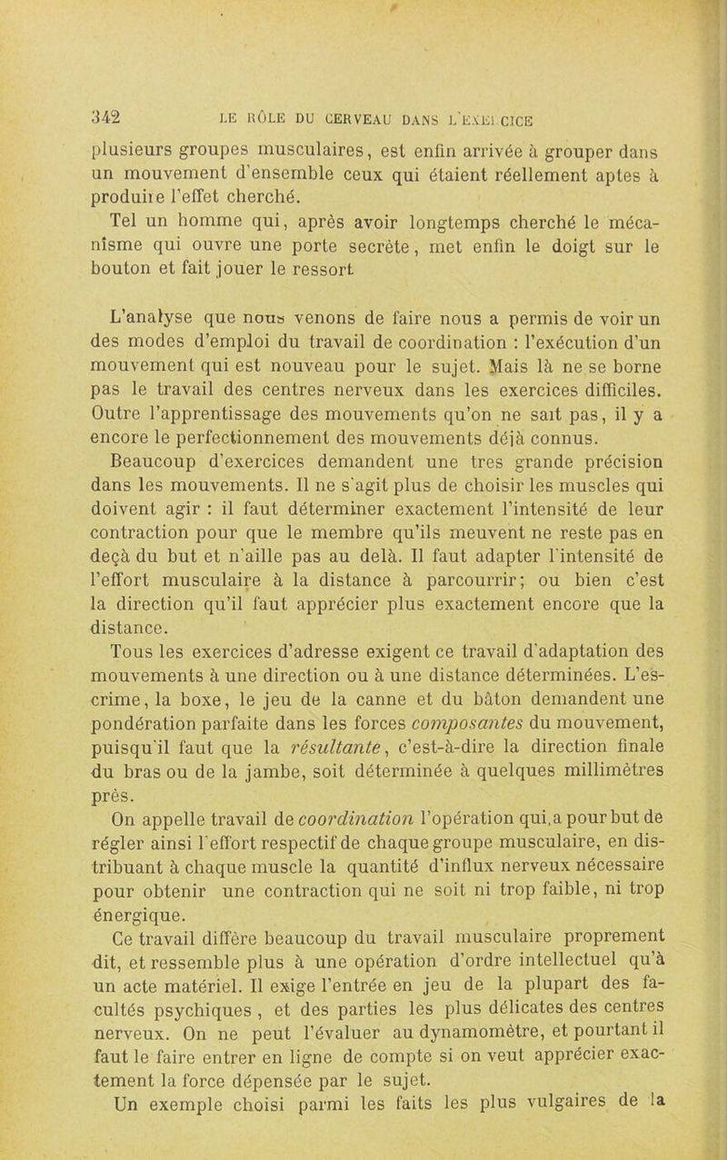 plusieurs groupes musculaires, est enfin arrivée à grouper dans un mouvement d’ensemble ceux qui étaient réellement aptes à produire l’effet cherché. Tel un homme qui, après avoir longtemps cherché le méca- nisme qui ouvre une porte secrète, met enfin le doigt sur le bouton et fait jouer le ressort L’analyse que nous venons de faire nous a permis de voir un des modes d’emploi du travail de coordination ; l’exécution d’un mouvement qui est nouveau pour le sujet. Mais là ne se borne pas le travail des centres nerveux dans les exercices difficiles. Outre l’apprentissage des mouvements qu’on ne sait pas, il y a encore le perfectionnement des mouvements déjà connus. Beaucoup d’exercices demandent une très grande précision dans les mouvements. 11 ne s'agit plus de choisir les muscles qui doivent agir ; il faut déterminer exactement l’intensité de leur contraction pour que le membre qu’ils meuvent ne reste pas en deçà du but et n’aille pas au delà. 11 faut adapter l'intensité de l’effort musculaire à la distance à parcourrir; ou bien c’est la direction qu’il faut apprécier plus exactement encore que la distance. Tous les exercices d’adresse exigent ce travail d'adaptation des mouvements à une direction ou à une distance déterminées. L’es- crime, la boxe, le jeu de la canne et du bâton demandent une pondération parfaite dans les forces composantes du mouvement, puisqu'il faut que la résultante ^ c’est-à-dire la direction finale du bras ou de la jambe, soit déterminée à quelques millimètres près. On appelle travail àe coordination l’opération qui, a pour but de régler ainsi l'effort respectif de chaque groupe musculaire, en dis- tribuant à chaque muscle la quantité d’influx nerveux nécessaire pour obtenir une contraction qui ne soit ni trop faible, ni trop énergique. Ce travail diffère beaucoup du travail musculaire proprement dit, et ressemble plus à une opération d’ordre intellectuel qu’à un acte matériel. 11 exige l’entrée en jeu de la plupart des fa- cultés psychiques , et des parties les plus délicates des centres nerveux. On ne peut l’évaluer au dynamomètre, et pourtant il faut le faire entrer en ligne de compte si on veut apprécier exac- tement la force dépensée par le sujet. Un exemple choisi parmi les faits les plus vulgaires de la