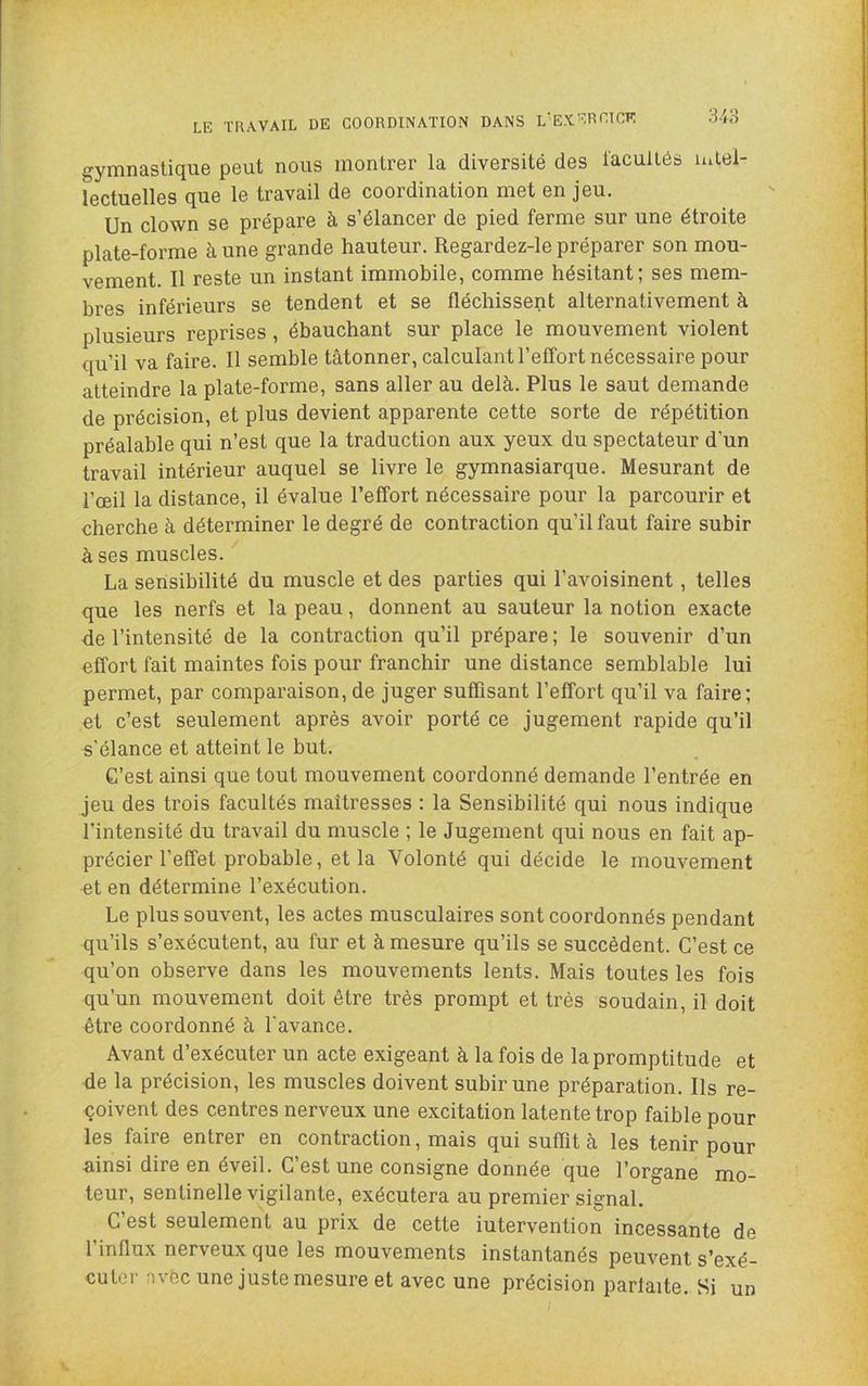 m LE TRAVAIL DE COORDINATION DANS L'EXERCICR gymnastique peut nous montrer la diversité des facultés mlel- lectuelles que le travail de coordination met en jeu. Un clown se prépare à s’élancer de pied ferme sur une étroite plate-forme à une grande hauteur. Regardez-le préparer son mou- vement. Il reste un instant immobile, comme hésitant; ses mem- bres inférieurs se tendent et se fléchissent alternativement à plusieurs reprises, ébauchant sur place le mouvement violent qu’il va faire. Il semble tâtonner, calculant l’effort nécessaire pour atteindre la plate-forme, sans aller au delà. Plus le saut demande de précision, et plus devient apparente cette sorte de répétition préalable qui n’est que la traduction aux yeux du spectateur d’un travail intérieur auquel se livre le gymnasiarque. Mesurant de l’œil la distance, il évalue l’effort nécessaire pour la parcourir et cherche à déterminer le degré de contraction qu’il faut faire subir à ses muscles. La sensibilité du muscle et des parties qui l’avoisinent, telles que les nerfs et la peau, donnent au sauteur la notion exacte de l’intensité de la contraction qu’il prépare ; le souvenir d’un effort fait maintes fois pour franchir une distance semblable lui permet, par comparaison, de juger suffisant l’effort qu’il va faire; et c’est seulement après avoir porté ce jugement rapide qu’il s’élance et atteint le but. C’est ainsi que tout mouvement coordonné demande l’entrée en jeu des trois facultés maîtresses : la Sensibilité qui nous indique l’intensité du travail du muscle ; le Jugement qui nous en fait ap- précier l’effet probable, et la Volonté qui décide le mouvement et en détermine l’exécution. Le plus souvent, les actes musculaires sont coordonnés pendant qu’ils s’exécutent, au fur et à mesure qu’ils se succèdent. C’est ce qu’on observe dans les mouvements lents. Mais toutes les fois qu’un mouvement doit être très prompt et très soudain, il doit être coordonné à l'avance. Avant d’exécuter un acte exigeant à la fois de la promptitude et de la précision, les muscles doivent subir une préparation. Ils re- çoivent des centres nerveux une excitation latente trop faible pour les faire entrer en contraction, mais qui suffit à les tenir pour ainsi dire en éveil. C’est une consigne donnée que l’organe mo- teur, sentinelle vigilante, exécutera au premier signal. C est seulement au prix de cette iutervention incessante de l’influx nerveux que les mouvements instantanés peuvent s’exé- cuter avec une juste mesure et avec une précision parfaite. Si un
