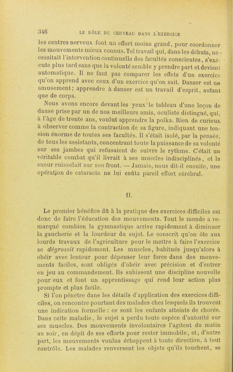 les centres nerveux font un effort moins grand, pour coordonner les mouvements mieux connus. Tel travail qui, dans les débuts, né- cessitait l’intervention continuelle des facultés conscientes, s’exé- cute plus tard sans que la volonté semble y prendre part et devient automatique. Il ne faut pas comparer les effets d’un exercice qu’on apprend avec ceux d’un exercice qu’on sait. Danser est un amusement; apprendre à danser est un travail d’esprit, autant que de corps. Nous avons encore devant les yeux le tableau d’une leçon de danse prise par un de nos meilleurs amis, oculiste distingué, qui, à 1 âge de trente ans, voulut apprendre la polka. Rien de curieux à observer comme la contraction de sa figure, indiquant une ten- sion énorme de toutes ses facultés. Il s’était isolé, par la pensée, de tous les assistants, concentrant toute la puissance de sa volonté sur ses jambes qui refusaient de suivre le rythme. C’était un véritable combat qu’il livrait à ses muscles indisciplinés, et la sueur ruisselait sur son front. — Jamais, nous dit-il ensuite, une opération de cataracte ne lui coûta pareil effort cérébral. II. Le premier bénéfice dû à la pratique des exercices difficiles est donc de faire l’éducation des mouvements. Tout le monde a re- marqué combien la gymnastique arrive rapidement à diminuer la gaucherie et la lourdeur du sujet. Le conscrit qu’on ôte aux lourds travaux de l’agriculture pour le mettre à faire l’exercice se dégrossit rapidement. Les muscles, habitués jusqu’alors à obéir avec lenteur pour dépenser leur force dans des mouve- ments faciles, sont obligés d’obéir avec précision et d’entrer en jeu au commandement. Ils subissent une discipline nouvelle pour eux et font un apprentissage qui rend leur action plus prompte et plus facile. Si l’on pénètre dans les détails d’application des exercices diffi- ciles, on rencontre pourtant des malades chez lesquels ils trouvent une indication formelle : ce sont les enfants atteints de chorée. Dans cette maladie, le sujet a perdu toute espèce d’autorité sur ses muscles. Des mouvements involontaires l’agitent du matin au soir, en dépit de ses efforts pour rester immobile, et, d’autre part, les mouvements voulus échappent à toute direction, à tout contrôle. Les malades renversent les objets qu’ils touchent, se