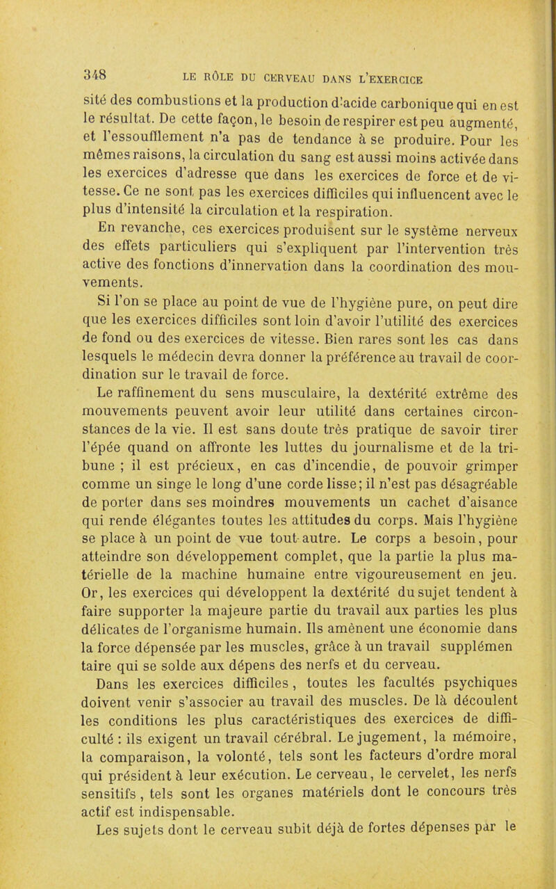 sité des combustions et la production d’acide carbonique qui en est le résultat. De cette façon, le besoin de respirer est peu augmenté, et l’essoufllement n’a pas de tendance à se produire. Pour les mêmes raisons, la circulation du sang est aussi moins activée dans les exercices d’adresse que dans les exercices de force et de vi- tesse. Ce ne sont pas les exercices difficiles qui influencent avec le plus d’intensité la circulation et la respiration. En revanche, ces exercices produisent sur le système nerveux des effets particuliers qui s’expliquent par l’intervention très active des fonctions d’innervation dans la coordination des mou- vements. Si l’on se place au point de vue de l’hygiène pure, on peut dire que les exercices difficiles sont loin d’avoir l’utilité des exercices de fond ou des exercices de vitesse. Bien rares sont les cas dans lesquels le médecin devra donner la préférence au travail de coor- dination sur le travail de force. Le raffinement du sens musculaire, la dextérité extrême des mouvements peuvent avoir leur utilité dans certaines circon- stances de la vie. Il est sans doute très pratique de savoir tirer l’épée quand on affronte les luttes du journalisme et de la tri- bune ; il est précieux, en cas d’incendie, de pouvoir grimper comme un singe le long d’une corde lisse; il n’est pas désagréable de porter dans ses moindres mouvements un cachet d’aisance qui rende élégantes toutes les attitudes du corps. Mais l’hygiène se place à un point de vue tout autre. Le corps a besoin, pour atteindre son développement complet, que la partie la plus ma- térielle de la machine humaine entre vigoureusement en jeu. Or, les exercices qui développent la dextérité du sujet tendent à faire supporter la majeure partie du travail aux parties les plus délicates de l’organisme humain. Ils amènent une économie dans la force dépensée par les muscles, grâce à un travail supplémen taire qui se solde aux dépens des nerfs et du cerveau. Dans les exercices difficiles, toutes les facultés psychiques doivent venir s’associer au travail des muscles. De là découlent les conditions les plus caractéristiques des exercices de diffi- culté : ils exigent un travail cérébral. Le jugement, la mémoire, la comparaison, la volonté, tels sont les facteurs d’ordre moral qui président à leur exécution. Le cerveau, le cervelet, les nerfs sensitifs, tels sont les organes matériels dont le concours très actif est indispensable. Les sujets dont le cerveau subit déjà de fortes dépenses par le