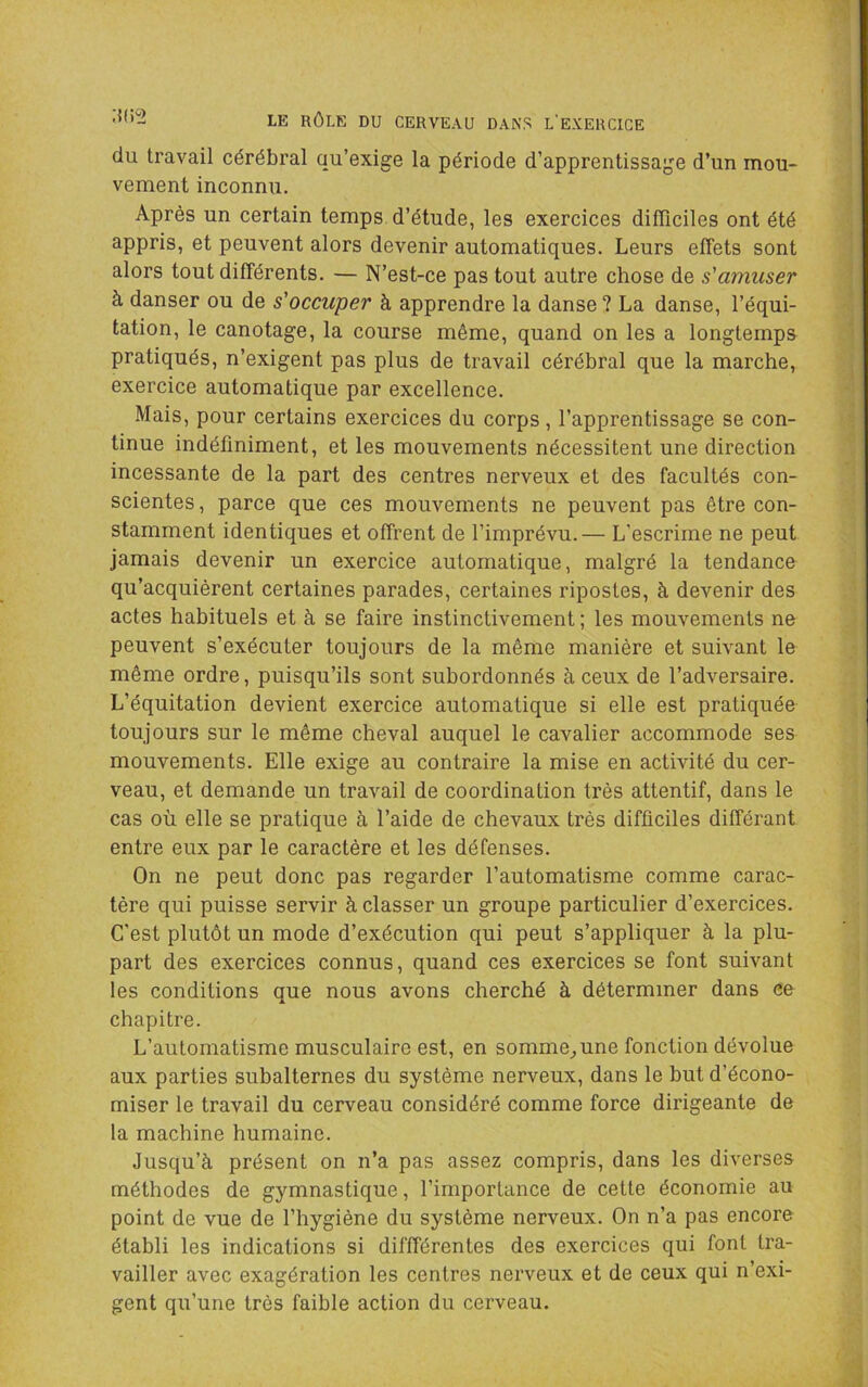 du travail cérébral qu’exige la période d’apprentissage d’un mou- vement inconnu. Après un certain temps d’étude, les exercices difficiles ont été appris, et peuvent alors devenir automatiques. Leurs effets sont alors tout différents. — N’est-ce pas tout autre chose de s'amuser à danser ou de s'occuper à apprendre la danse? La danse, l’équi- tation, le canotage, la course même, quand on les a longtemps pratiqués, n’exigent pas plus de travail cérébral que la marche, exercice automatique par excellence. Mais, pour certains exercices du corps, l’apprentissage se con- tinue indéfiniment, et les mouvements nécessitent une direction incessante de la part des centres nerveux et des facultés con- scientes , parce que ces mouvements ne peuvent pas être con- stamment identiques et offrent de l’imprévu.— L’escrime ne peut jamais devenir un exercice automatique, malgré la tendance qu’acquièrent certaines parades, certaines ripostes, à devenir des actes habituels et à se faire instinctivement ; les mouvements ne peuvent s’exécuter toujours de la même manière et suivant le même ordre, puisqu’ils sont subordonnés à ceux de l’adversaire. L’équitation devient exercice automatique si elle est pratiquée toujours sur le même cheval auquel le cavalier accommode ses mouvements. Elle exige au contraire la mise en activité du cer- veau, et demande un travail de coordination très attentif, dans le cas où elle se pratique à l’aide de chevaux très difficiles différant entre eux par le caractère et les défenses. On ne peut donc pas regarder l’automatisme comme carac- tère qui puisse servir à classer un groupe particulier d’exercices. C’est plutôt un mode d’exécution qui peut s’appliquer à la plu- part des exercices connus, quand ces exercices se font suivant les conditions que nous avons cherché à déterminer dans ce chapitre. L’automatisme musculaire est, en somme^une fonction dévolue aux parties subalternes du système nerveux, dans le but d’écono- miser le travail du cerveau considéré comme force dirigeante de la machine humaine. Jusqu’à présent on n’a pas assez compris, dans les diverses méthodes de gymnastique, l’importance de cette économie au point de vue de l’hygiène du système nerveux. On n’a pas encore établi les indications si diffférentes des exercices qui font tra- vailler avec exagération les centres nerveux et de ceux qui n’exi- gent qu’une très faible action du cerveau.