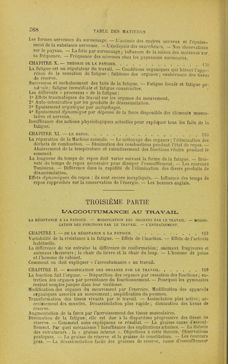 268 Les formes nerveuses du siirmeiiage. — L’aiiûmie des centres nerveux et l'énuise- ment de la substance nerveuse. — L'épilepsie des marcheurs, — Nos observations sur le paysan. — La folie par surmenage; influence de la saison des moissons sur sa fréquence. Fréquence des névroses chez les paysannes surmenées. CHAPITRE X. — THÉORIE DE LA FATIGUE La fatigue est un régulateur du travail. — Conditions organiques qui liàtent l’appa- rition de la sensation de fatigue : faiblesse des organes ; exubérance des tissus de réserve. Succession et enchaînement des faits de la fatigue. — Fatigue locale et fatigue qé- né'-ale; fatigue immédiale et fatigue consécutive. ^ . Les dill'érents « processus » de la fatigue : 1° Effets traumatiques du travail sur les organes du mouvement. 2» Auto-intoxication par les produits de désassimilation. 3» Epuisement organiqiie par autophagie. 4» Epuisement dynamique par dépense de la force disponible des éléments muscu- laires et nerveux. Insuffisance des notions physiologiques actuelles pour expliquer tous les faits de la fatigue. CHAPITRE XI. — LE REPOS 15r La réparation de la Machine animale. — Le nettoyage des organes ; l’élimination des déchets de combustion. — Diminution des combustions pendant l’état de rejios. — Abaissement de la température et ralentissement des fonctions vitales pendant le sommeil. La longueur du temps de repos doit varier suivant la forme de la fatigue. — Briè- veté du temps de repos nécessaire pour dissiper l’essoufflement. — Les coureurs Tunisiens. — Différence dans la rapidité de l’élimination des divers produits de désassimilation. Effets dynamiques du repos ; ils sont encore inexpliqués. — Influence des temps de repos rapprochés sur la conservation de l’énergie. — Les boxeurs anglais. TROISIÈME PARTIE L’ACGOtJTUfVrANCE AU TRAVAIL LA RÉSISTANCE A LA FATIGUE. — MODIFICATION DES ORGANES PAR LE TRAVAIL. — MODIFI- CATION DES FONCTIONS PAR LE TRAVAIL. — L'ENTRAÎNEMENT. CHAPITRE I. — DE LA RÉSISTANCE A LA FATIGUE 163 Variabilité de la résistance à la fatigue. — Effets de l’inaction. — Effets de l’activité habituelle. La différence de vie entraîne la différence de conformation ; animaux frugivores et animaux chasseurs ; la chair du lièvre et la chair du loup. — L’homme de peine et l’homme de cabinet. Comment ou doit expliquer « l’accoutumance » au travail. CHAPITRE H. — MODIFICATION DES ORGANES PAR LE TRAVAIL 169 La fonction fait l’organe. — Disparition des organes par cessation des fonctions ; en- tretien des organes par persistance du fonctionnement. — Pourquoi les gymnastes restent souples jusque dans leur vieillesse. Modification des organes du mouvement par l’exercice. Modification des appareils organiques associés au mouvement; amplification du poumon. Transformation des tissus vivants par le travail. — Assimilation plus active; ac- croissement des muscles. Désassimilation plus rapide ; diminution des tissus de réserve. Augmentation de la force par l’accroissement des tissus musculaires. Diminution de la fatigue; elle est due à la disparition progressive des tissus de réserve. — Comment nous expliquons ce résultat. — La graisse cause d’essouf- flement. Par quel mécanisme ? Insuffisance des explications admises. — La théorie des entraîneurs . la « graisse interne ». Objections à cette théorie. Observations pratiques. — La graisse de réserve et ta graisse de constitiitiori. — Les coureurs gras. — La désassimilation facile des graisses de réserve, cause d’essoufflemeu»