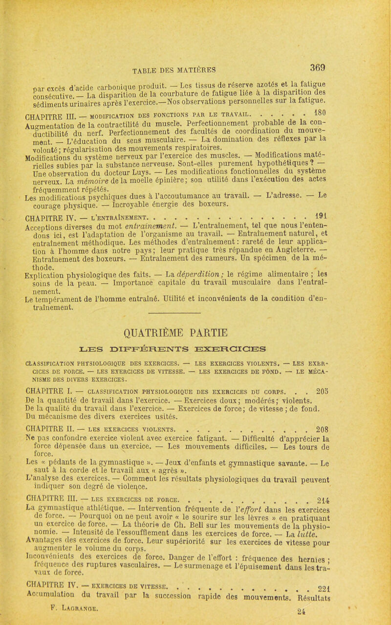 par excès d'acide carbotiitiue produit. — Les tissus de réserve azotés et la fatigue consécutive. — La disparition de la courbature de fatigue liée à la disparition des sédiments urinaires après l’e.xercice.—Nos observations personnelles sur la fatigue. CHAPITRE III. — MODIFICATION DES FONCTIONS PAR LE TRAVAIL 180 Auo-mentation de la contractilité du muscle. Perfectionnement probable de la con- ductibilité du nerf. Perfectionnement des facultés de coordination du mouve- nieat. — L’éducation du sens musculaire. — La domination des réflexes par la volonté ; régularisation des mouvements respiratoires. Modifications du système nerveux par l’exercice des muscles. — Modifications maté- rielles subies par la substance nerveuse. Sont-elles purement hypothétiques ? — Une observation du docteur Luys. — Les modifications fonctionnelles du système nerveux. La mémoire de la moelle épinière ; son utilité dans l’exécution des actes fréquemment répétés. Les modifications psychiques dues à l’accoutumance au travail. — L adresse. — Le courage physique. — Incroyable énergie des boxeurs. CHAPITRE IV. — l’entraînement 191 Acceptions diverses du mot entrainement. — L’entrainement, tel que nous l’enten- dons ici, est l’adaptation de l’organisme au travail. — Entraînement naturel, et entraînement méthodique. Les méthodes d’entraînement : rareté de leur applica- tion à l’homme dans notre pays ; leur pratique très répandue en Angleterre. — Entraînement des boxeurs. — Entraînement des rameurs. Un spécimen de la mé- thode. Explication physiologique des faits. — La déperdition ; le régime alimentaire ; les soins de la peau. — Importance capitale du travail musculaire dans l’entraî- nement. Le tempérament de l’homme entraîné. Utilité et inconvénients de la condition d’en- traînement. QUATRIÈME PARTIE LES DIEEERENTS EXEFICIOES CLASSIFICATION PHYSIOLOGIQUE DES EXERCICES. — LES EXERCICES VIOLENTS. — LES EXER* CICES DE FORCE. — LES EXERCICES DE VITESSE. — LES EXERCICES DE FOND. — LE MÉCA- NISME DES DIVERS EXERCICES. CHAPITRE I. — CLASSIFICATION PHYSIOLOGIQUE DES EXERCICES DU CORPS. . . 205 De la quantité de travail dans l’exercice. — Exercices doux ; modérés ; violents. De la qualité du travail dans l’exercice. — Exercices de force; de vitesse ; de fond. Du mécanisme des divers exercices usités. CHAPITRE IL — LES exercices violents 208 Ne pas confondre exercice violent avec exercice fatigant. — Difficulté d’apprécier la force dépensée dans un exercice. — Les mouvements difflciles. — Les tours de force. Les « pédants de la gymnastique ». — Jeux d’enfants et gymnastique savante. — Le saut à la corde et le travail aux « agrès ». L’analyse des exercices. — Comment les résultats physiologiques du travail peuvent indiquer son degré de violei^ce. CHAPITRE III. — LES exercices de force 214 La gymnastique athlétique. — Intervention fréquente de Veffort dans les exercices de force. Pourquoi on ne peut avoir « le sourire sur les lèvres » en pratiquant un exercice de force. — La théorie de Ch. Bell sur les mouvements de la physio- nomie. — Intensité de l’essoufflement dans les exercices de force. — La lutte. Avantages des exercices de force. Leur supériorité sur les exercices de vitesse pour augmenter le volume du corps. Inconvénients des exercices de force. Danger de l’effort : fréquence des hernies • fréquence des ruptures vasculaires. — Le surmenage et l’épuisement dans les tra- vaux de force. CHAPITRE IV. — exercices de vitesse 221 Accumulation du travail par la succession rapide des mouvements. Résultats F. Laorange.