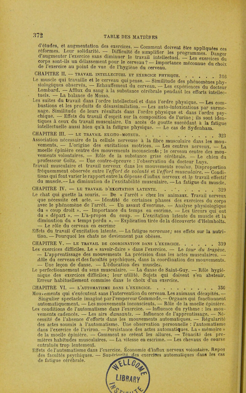 d’études, ét aug^mentation des exercices. — Gomment doivent être annliauéea poe réformes. Leur solidarité. - Difficulté de simplifier les programmes Danser d augmenter 1 exercice sans diminuer le travail intellectuel. — Les exercices du corps sont-ils un délassement pour le cerveau ? — Importance méconnue du choix (le 1 exercice au point de vue de l’hygiène du cerveau. CHAPITRE II. — TBAVAIL INTELLECTUEL ET EXERCICE PHYSIQUE 3 [g Le muscle qui travaille et le cerveau qui pense. ~ Similitude des phénomènes nhv- siologiques observés. — Echauffement du cerveau. — Les expériences du docteur Lombard. — Afflux du sang à la substance cérébrale pendant les efforts intellec- tuels. — La balance de Mosso. Les suites du travail dans l’ordre inteUectuel et dans l’ordre physique. — Les com- bustions et les produits de désassimilation. —Les auto-intoxications par surme- nage. Similitude de leurs résultats dans l’ordre physique et dans l’ordre psy- chique. — Effets du travail d’esprit sur la composition de l’urine; ils sont iden- tiques à ceux du travail musculaire. Un accès de goutte succédant à la fati-ue intellectuelle aussi bien qu’à la fatigue physique. — Le cas de Sydenham. CHAPITRE III. — LE TRAVAIL EXCITO-MOTEUR 323 Association nécessaire de la cellule nerveuse à la fibre musculaire dans les mou- vements. — L’origine des excitations motrices. — Les centres nerveux. La moelle épinière centre des mouvements inconscients ; le cerveau centre des mou- vements volontaires. — Rôle de la substance grise cérébrale. — Le chien du professeur Goltz. — Une contre-épreuve : l’observation du docteur Luys. Travail musculaire et travail nerveux dans les mouvements voulus. Disproportion fréquemment observée entre l'effort de volonté et l'effort musculaire. — Condi- tions qui font varier le rapport entre la dépense d’influx nerveux et Ip travail effectif du muscle.— La diminution de l’excitabilité musculaire.—La fatigue du muscle. CHAPITRE rV. — LE TRAVAIL d’excitation latente. . . • 329 Le chat qui guette la souris. — De « l’arrêt » chez les animaux. Travail nerveux que nécessite cet acte. — Identité de certaines phases des exercices du corps avec le phénomène de l’arrêt. — Un assaut d’escrime. — Analyse physiologique du « coup droit ». — Importance du temps en escrime. — Les tireurs qui ont du « départ ». — L’à-propos du coup. — L’excita^on latente du muscle et la diminution du « temps perdu ». — Explication tirée de la découverte d’Helmholtz., — Le rôle du cerveau en escrime Effets du travail d’excitation latente. —La fatigue nerveuse; ses effets sur la nutri- tion. — Pourquoi les chats ne deviennent pas obèses. CHAPITRE V. — le travail de coordination dans l’exercice 339 Les exercices difficiles. Le « savoir-faire » dans l’exercice. — Le tour du trapèze. — L’apprentissage des mouvements La précision dans les actes musculaires. — Rôle du cerveau et des facultés psychiques, dans la coordination des mouvements. — Une leçon de danse. — L’éducation des muscles. Le perfectionnement du sens musculaire. — La danse de Saint-Guy. — Rôle hygié- nique des exercices difficiles; leur utilité. Sujets qui doivent s’en abstenir. Erreur habituellement commise dans le choix d’un exercice. CHAPITRE VI. — l’automatisme dans l’exercice 350 Jlouicments qui s’exécutent sans l’intervention du cerveau. Les animaux décapités.— Singulier spectacle imaginé par l’empereur Commode.— Organes qui fonctionnent automatiquement. — Les mouvements inconscients. — Rôle de la moelle épinière. Les conditions de l’automatisme dans l’exercice. — Influence du rythme : les mou- vements cadencés. — Les airs dansants. — Influence de l’apprentissage. — Né- cessité de l’absence d’efforts dans les mouvements automatiques. — Régularité des actes soumis à l’automatisme. Une observation personnelle : l’automatisme dans l’exercice de l’aviron. — Persistance des actes automatiques. La « mémoire » de la moelle épinière. — Comment se créent les allures. — Ténacité des pre- mières habitudes musculaires. — La vitesse en escrime. — Les chevaux de course entraînés trop lentement. Effets de l’automatisme dans l’exercice. Économie d’influx nerveux volontaire. Repos