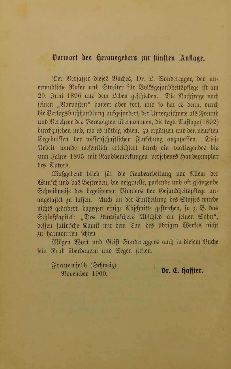 Donuort ks IjerftUBgfbcrs jux fünften Inflage. J)er SBerfaffer biefe§ 23ttcfle§, Dr. S. ©onberegger, ber um ermitbticfle Nufer unb ©treiter für 23oI%efunbfleit§pf(ege ift am 20. Sunt 1896 au§ bem Seben gefcfjteben. Jie Nachfrage nacfl feinen „Norpoften bauert aber fort, unb fo flat e§ benrt, burd) bie SSerlag§bucflflanb(ung aufgeforbert, ber Untergeicflnete al3 greunb unb SBereflrer be§ Neremigten übernommen, bte tefjte Auflage (1892) burcflgufeflen unb, roo e3 nötflig fcflten, gu ergangen unb ben neueften ©rgebniffen ber miffenfcflaftticflen gorfcflung cmgupaffett. Jiefe Arbeit mürbe mefentlicfl erleichtert burd) ein üortiegenbes big gum Saflte 1895 mit Nanbbemerfungen oerfefleneg §anbepemp(ar be§ $lutor§. ÜNapgebenb blieb für bie Neubearbeitung üor Eltern ber SBunfd) unb bag Neftreben, bie originelle, padettbe unb oft glängenbe ©cflreibmeife beg begeifterteit ^ßionierg ber ©efunbfleitgpflege um angetaftet gu taffen. 2lucfl an ber (Sintfleitung beg ©toffeg mürbe nicfltg gecinbert, bagegen einige 5lbfd)iiitte geftricflen, fo g. 23. bag ©cfltufifapitel: „J)eg Shtrpfttfdjerg Nbfdjieb au feinen ©ofln, beffen fatirifcfle ®ontif mit bem 'Jon beg übrigen Söerfeg nicht gtt flarmonirett fcflien Nlögen Söort unb @eift ©onbereggerg and) in biefem 23ud)e fein ($rab überbaue™ unb ©egen ftiften. graueitfetb (©cflmeig) Noüember 1900. Dr. <E. tjöftter.