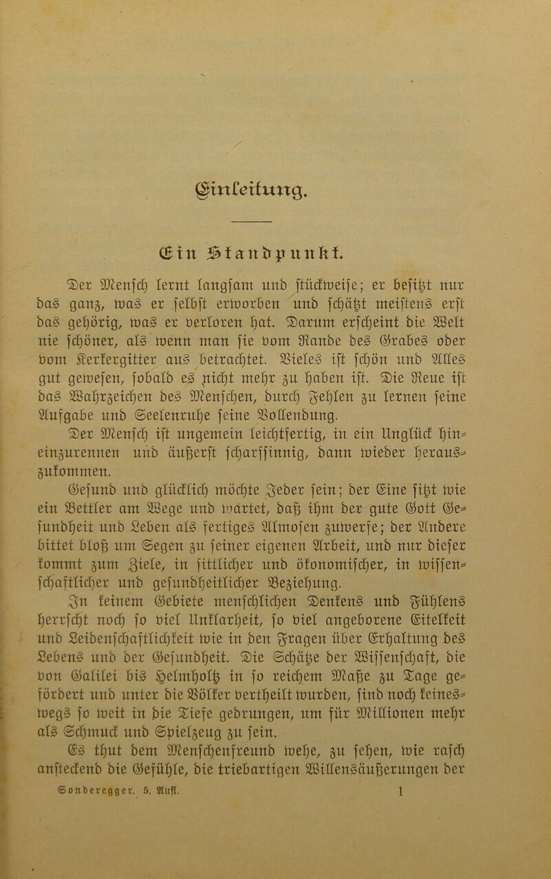 @mfetfung. (Bin Standpunkt 'S)er fDZenftf) lernt tangfam unb ftücfmeife; er befifct nur bag gan§, mag er .felbft ermorben unb fchätjt meifteng erft bag gehörig, mag er berloren hat. Sarum erfcheint bte Söelt nie fdjöner, alg menn man fie bom Sianbe beg ©rabeg ober üom Wertergitter aug betrachtet. S3iete§ ift fdjön unb 2It(eg gut gemefen, fobatb eg vnicf)t mehr §u haben ift. Sie ^Reue ift bag Wahrzeichen beg Sftenfchen, bnrch fehlen ju lernen feine Aufgabe unb (Seelenruhe feine SSoHenbung. Ser 2Tcenfch ift ungemein leichtfertig, in ein Ungtücf f)in* eingurennen unb än^erft fdjarffinnig, bann mieber hß*aug* gufomnten. ©efunb unb glücflidj möchte $eber fein; ber (Sine fi|| mie ein SSettter am Wege unb märtet, baff ihm ber gute ©ott ©e= funbheit unb Seben atg fertigeg Sllmofen gitmerfe; ber Stnbere bittet btoh um ©egen gu feiner eigenen SIrbeit, unb nur bicfer fommt gum giefe, in fittlictjer unb ötonomifcher, in miffen= f{fjaftti(t)er unb gefunbheitticher SÖegiehung. 3n feinem ©ebiete menfchtichen Senfeng unb £füf)feng herrfcfjt noch f° biet ttnftarheit, fo biet angeborene ©itelfeit unb Seibenfdjafttidjfeit mie in ben fragen über Erhaltung beg Sebeng unb ber ©efunbfjeit. Sie ©chatte ber Wiffenfcljaft, bte bon ©atitei big Jpelmholfc in fo reichem ÜDiaffe gu Sage ge= förbert unb unter bie SSölfer bertheift mürben, finb noch letneg* megg fo meit in bie Siefe gebrungen, um für Millionen mehr* atg ©chmucf unb ©fnetgeug gu fein. ©g thut bem HJienfchenfreunb mehe, gu fehen, mie rafd) anftecfenb bie ©efühte, bie triebartigen Wittengäufferungen ber