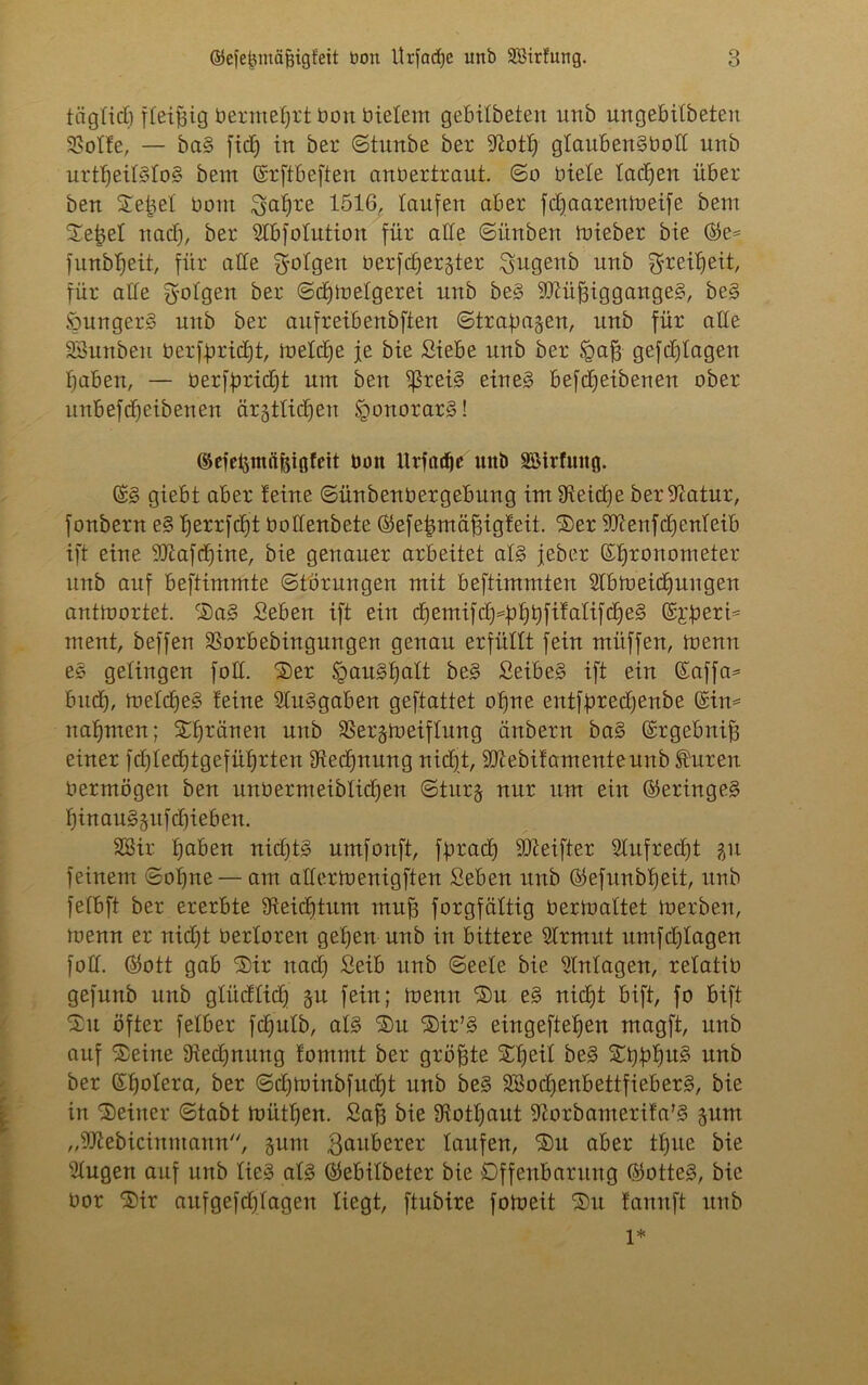 täglich fleißig bermetjrt öon Bietern gebitbeten unb ungebitbeteu Solle, — ba§ fid) in ber ©titnbe ber ^otlj gtaübenSbott unb urttjeitStoS bem ©rftbeften anöertraut. ©o Biete tadjen über ben Sebet Born ^atjre 1516, taufen aber fdjaarenmeife bem Sefjet nad), ber 2tbfotution für alte ©i'mben mieber bie ©e= funbljeit, für alte $otgen Berfdjer^ter ^ußenb itnb ^reiljeit, für alte g-ofgett ber ©djmefgerei unb be§ -DlüffiggangeS, be§ SungerS unb ber aufreibenbften ©tragen, unb für alte SSunbeu öerfpridtjt, metclje je bie Siebe unb ber igajj gefdjtagen tjaben, — Berff)rid)t um ben $rei§ eines befdjeibenen ober unbefdjeibeuen ärjttidjen Honorars! ©efe^inftfeiöfeit Uoit XXvfac^c unb Söirfuitfl. ©S giebt aber leine ©ünbenüergebung im Üieidje beriftatur, fonbern e§ tferrfdjt Oottenbete ©efetmiäfmgleit. Ser iüienfcljenteib ift eine 9J£afdjine, bie genauer arbeitet atS jeber Chronometer unb auf beftimmte Störungen mit beftimmten Stbmeidjungen antmortet. SaS Seben ift ein djemifd)hfjbfi¥atifdje§ ©r^ert* ment, beffeu Sorbebingungen genau erfüttt fein ntitffen, menu eS getingen fott. Ser ^auS^att beS SeibeS ift ein ©affa* bud), metcffeS leine Ausgaben geftattet otjne entfbredjenbe ©im nahmen; Sfjränen unb Sergmeiftung änbern baS ©rgebnifj einer fdytedjtgefüljrten SRedjnung nidjt, iütebilamenteunb Shireit Bermögeit ben unüermeiblidjen ©turj nur um ein (Geringes tjinauSgufdjieben. SBir fjaben nidjtS umfonft, fbradj ibleifter 2tufred)t %\i feinem ©otjne— am attermenigften Seben unb ©efunbfjeit, unb fetbft ber ererbte Sfteidjtum mufj forgfättig Bermattet merben, menn er nid)t Bertoren getjen unb in bittere Strmut umfdjtagen fott. ©ott gab Sir nad) Seib unb ©eete bie Einlagen, retatiü gefunb unb gtüdtidj 51t fein; menn Su e§ nidjt bift, fo bift 2)u öfter fetber fdjutb, atS Su Sir’S eingeftet)en magft, unb auf Seine Diedjnuug tommt ber größte Stjeit beS Si)btju§ unb ber ©fjotera, ber ©djminbfudjt unb be§ SSodjenbettfieberS, bie in Seiner ©tabt mütljen. Sajj bie üiotljaut ^orbamerila'S §um „Sttebicinmann, §um ßaitberer taufen, Sn aber ttjite bie Stugen auf unb lies ats ©ebitbeter bie Offenbarung ©otteS, bie Oor Sir auf gefdjtagen liegt, ftubire fotoeit Su laitnft unb 1*