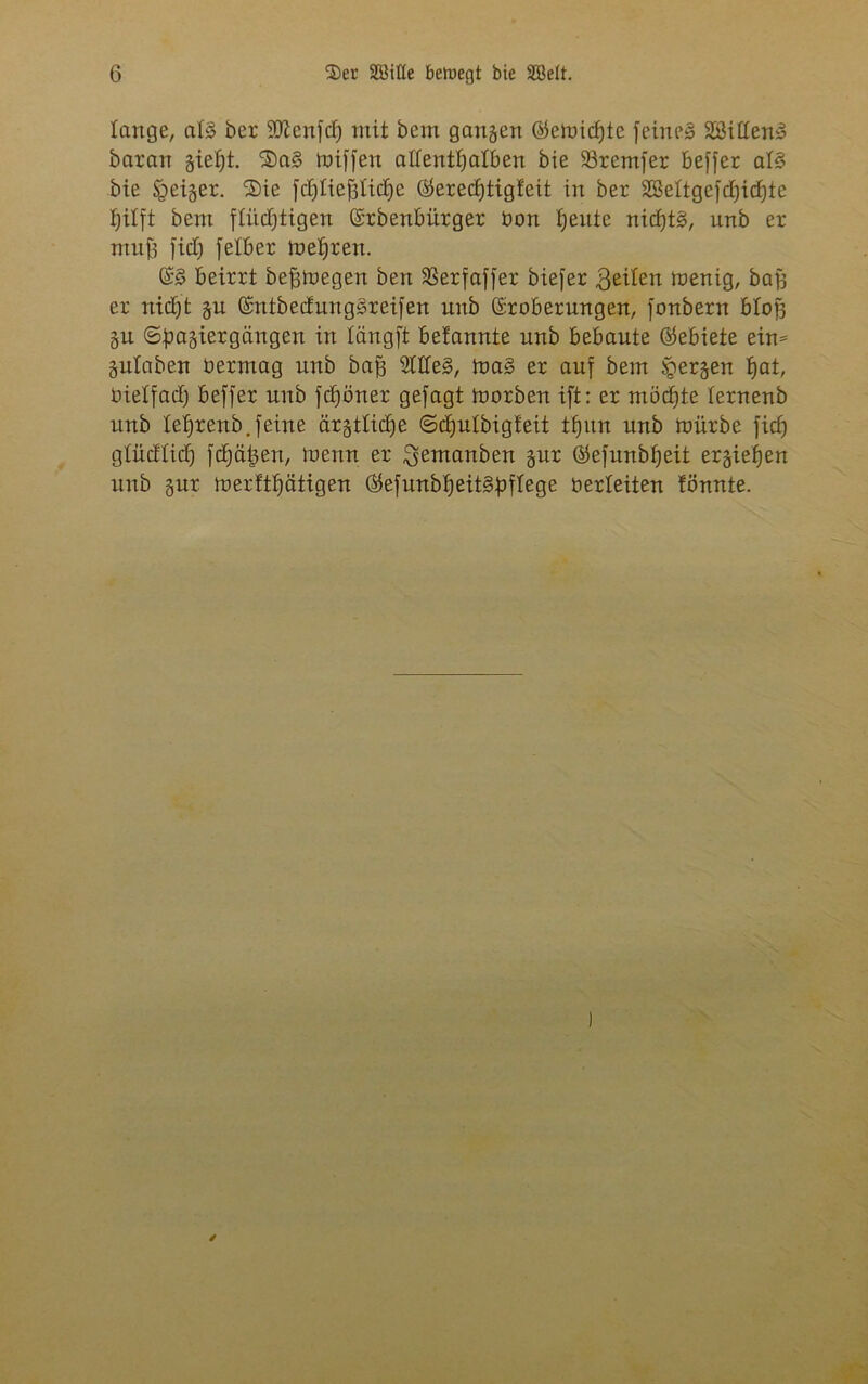 lange, aB ber 50Zcn]d) mit bem gangen ©emicfjte feinet 2Billen3 baran gietjt. ®a§ tuiffen allenthalben bie 23remfer beffer aB bie feiger. Sie fd)lief)lid)e ($erecf)tigfeit in ber SSeltgefcbjic^te tjilft bent flüchtigen ©rbenbürger bon heute nid)t§, unb er muff fid) felber mehren. CB beirrt befimegen ben SSerfaffer biefer 3eilen menig, baff er nicht gn ©ntbedungSreifen unb ©robernngen, fonbern blofs gu ©bagiergcingen in längft befannte nnb bebaute (Gebiete ein* gulaben bermag unb bajs Stilen, ma§ er auf bem bergen fyat, bietfad) beffer unb fdjöner gefagt morben ift: er möchte ternenb unb lel)renb.feine cirgtticfje ©chutbigfeit thun nnb mürbe ficf) glüdlid) fehlen, menn er ^emanben gur Öefunbheit ergießen unb gur merfthätigen GtefunbheiBüflege berteiten !önnte.