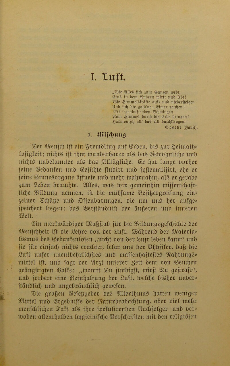 I. luft „9Sie 2ltte§ fitf) äum (Sausen webt, ©iit§ in bent Slr.bevit Wirft ttnb lebt! 3Bie §immef§!räfte aufs unb nieberfteigeu Uitb fidb» bie golb’nen ©ittter reichen! 2)iit jegenbitfteitbett ©djWittgett ®om tgimmel burd) bie ©vbe bringen! .^arittonifcf) all’ ba§ SOI burrfjfüngeit. ©oetfje (gfauft). 1. tttifchung. ®er SDZenfch ift ein ^rembting auf (Srben, bis §ur Sgeimath* tofigfeit; nichts ift i£)m tounberbarer atS baS ®etböhnttcE)e unb uicbt§ unbefannter atS baS Mtägticfje. @r hat tauge Dort)er feine (Gebauten unb (Gefühle ftnbirt unb fhftematifirt, efje er feine (Sinnesorgane öffnete unb mehr toahrnahm, atS er gerate §um Seben brauchte. SttteS, ioaS mir gemeinhin miffenfchaft* ticf)e 23itbung nennen, ift bie mühfame Sefitjergreifung ein* getner Schäle unb Offenbarungen, bie um unS f)er aufge* fpeidjert liegen: baS SBerftänbnifj ber äußeren unb inneren SSett. (£in nterfmürbiger DJtahftab für bie 33itbungSgefchichte ker SOienfchheit ift bie Sehre öon ber Suft. SBährenb ber sJQiateria* tiSmuS beS Öebanfentofen „nicht bon ber Suft leben tann unb fie für einfach nichts erachtet, lehrt unS ber ^3b)tjfiferr bah bie Suft unfer itnentbehrlichfteS unb maffenhaftefteS 9?af)rungS* mittet ift, unb fagt ber Sbrgt unferer ßeit bem bon Seuchen geängftigten SSotfe: „toomit Sit fünbigft, ioirft ®u geftraft, unb forbert eine 9iein£)attung ber Suft, ioetche bisher unber* ftänbtich unb ungebräuchlich gemefen. 3)ie großen Öefetjgeber beS SttterthumS hatten ioeniger Sttittet unb (Srgebuiffe ber iftaturbeobachtung, aber biel mehr menfctfticheu Xa!t atS ihre ftetutirenbeu Nachfolger unb ber* moben aftenthatben hhö^inifche SSorfchriften mit ben retigiöfen