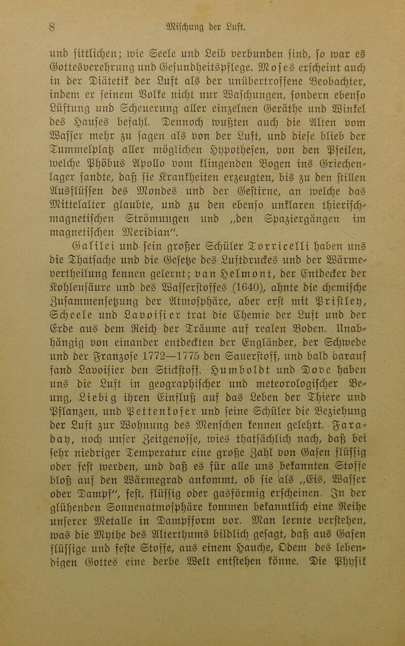 unb fitttidj)en; lute Seele urtb Seib berbunben finb, fo mar eS ©otteSberetjrung unb ©efunbtjeitSüftege. SttofeS erfdfeint and) in ber Süätetif ber Suft aB ber unübertroffene Söeobadjter, inbent er feinem SSotfe nidjt nur Sßafdjungen, fonbern ebenfo Süftung urtb Steuerung aller einzelnen ©erätfje unb äßinfet beS SpaufeS befahl ‘Sennocf) tourten aucf) bie Sitten bom SSaffer metjr gu fagen aB bon ber Suft, unb biefe blieb ber SEummetpIafc aller möglichen Jptyjjotljefen, bon ben fßfeiten, toetdje $f)öbuS Stymtto bom ftingenben 33ogen inS ©rtedfen* tager fanbte, baff fie Brautzeiten erzeugten, bB gu ben ftitten StuSftüffen beS SDionbeS unb ber ©eftirne, an metcfye baS iDiittetatter glaubte, unb gu ben ebenfo unttaren tb)ierifcf)= magnetifdjen Strömungen unb „ben Sf)agiergängen im magnetifdjen üfteribian. ©atitei unb fein groffer Scfjüter Xorricetti fj^ben unS bie £tjatfadje unb bie ©efefce beS SuftbrudeS unb ber SBärme* berttfeitung t'ennen gelernt; bau ipetmont, ber ©ntbeder ber Bofjlenfäure unb beS SBafferftoffeS (1640), atjnte bie cfjemtfdje ßufammenfe^ung ber Sttmoffrljäre, aber erft mit ^rifttet), Scheele unb Saboifier trat bie OHfemie ber Suft unb ber (S'rbe aus bent IReidj ber träume auf realen S3oben. Unab* gängig bon einanber entbedten ber ©ngtänber, ber Sctjmebe unb ber ^rangofe 1772—1775 ben Sauerftoff, unb batb Darauf fanb Saboifier ben Stidftoff. <pumbotbt unb ®obe t»aben unS bie Suft in geograptjifdj'er unb meteorotogifcfjer S3e* ung, Siebig itjren ©inftuff auf baS Seben ber Sfjiere unb fßftangen, unb ^ettentofer unb feine Sdjüter bie SBegietmng ber Suft gur SBotjnung beS 9ttenfdjen tennen geteert. Sfara* bat), nod) nufer geitgenoffe, rnieS ttjatfädjlidj nad), baf3 bei fefjr niebriger Xemfreratur eine grojfe 3at)I bon ©afen ftüffig ober feft toerben, unb baff eS für alte unS betannten Stoffe btof3 auf ben SBärmegrab antommt, ob fie aB „SB, SSaffer ober <35ambf, feft, ftüffig ober gasförmig erfcfjeinen. 3n ber gtüfjenben Sonnenatmofbtjäre tommen betannttict) eine Steitfe nuferer SJietalte in ®ampfform bor. 9ttan lernte berftefjen, toaS bie fffltjtlje beS SttterttjumS bitbtid) gefagt, baf3 auS ©afen ftüffige unb fefte Stoffe, aus einem Sgaudje, Dbem beS leben* bigen ©otteS eine berbe SBett entfielen fönne. ®ie $I)t)fit