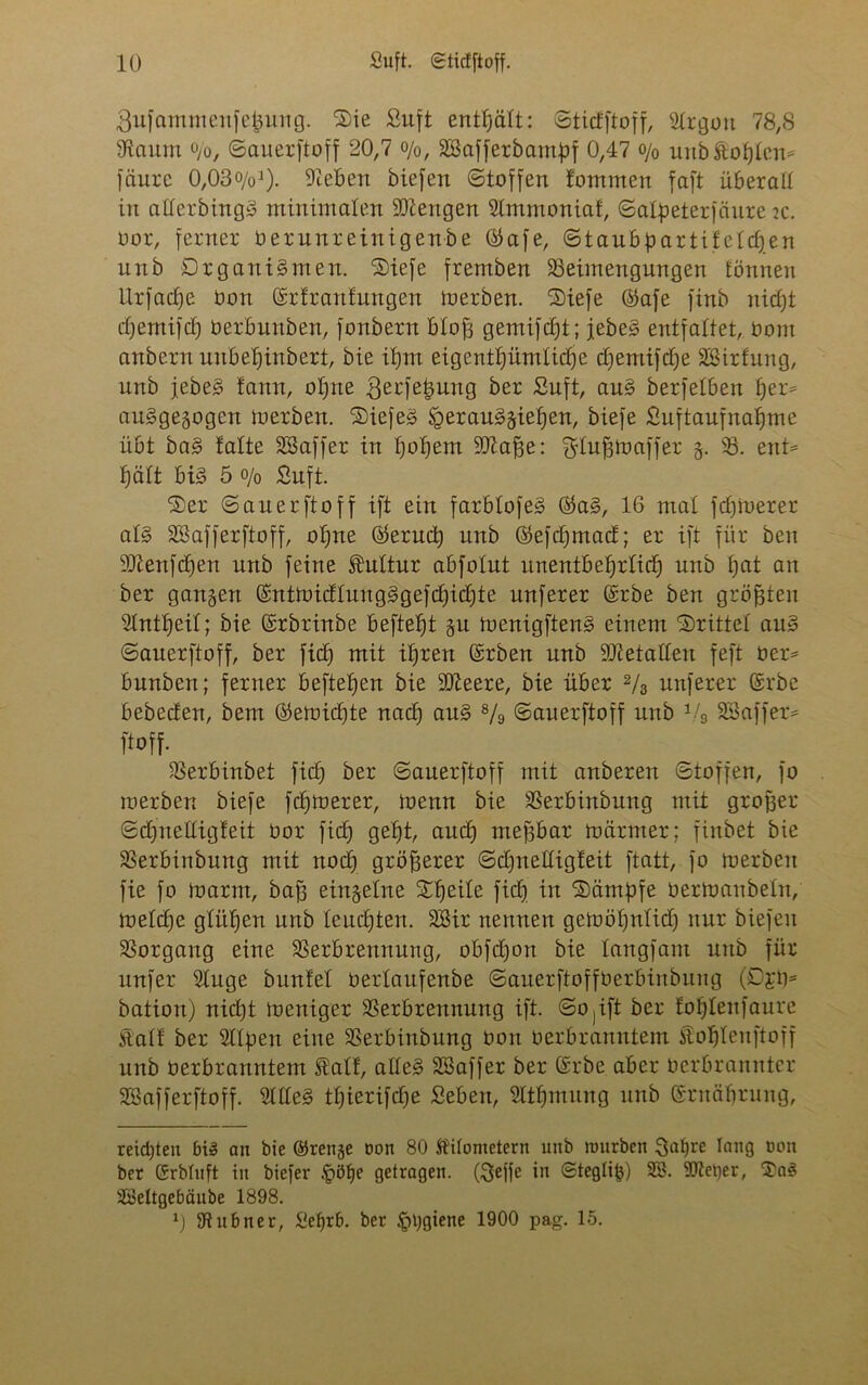 gufantmenfcünng. S)ie Suft enthält: ©ticfftoff, Slrgott 78,8 Baum o/o, ©auerftoff 20,7 o/0/ BSaffetbantpf 0,47 o/0 unb hofften* fäure 0,030/q1). Beben biefen ©toffen fontmen faft überall in atlerbingS minimalen Mengen Slmmoniat, ©alpeterfciure k. oor, ferner Oerunreinigenbe ©afe, ©taubpartifeldjen unb Organismen. Siefe fremben Beimengungen fönnen Urfadfe Don ©rtrautungen merben. S)iefe ©afe finb nidft djemifdj Oerbunben, fonbern blofj gemifdjt; jebeS entfaltet, Oom anbern unbetjinbert, bie it)m eigentümliche djentifdje Sßirfung, unb jebeS tarnt, oljne .gerfefcung ber Suft, auS berfeiben f)er= ausgewogen merben. tiefes igerauSgieifen, biefe Suftaufnalfme übt baS falte SSaffer in fjoljem Blaffe: ^lufjmaffer §. B. ent= f)ält bis 5 0/0 Suft. 'S)er ©auerftoff ift ein farblofeS ®aS, 16 mal fdjruerer als Sßafferftoff, oljne ®erud) unb ©efdjtnad; er ift für ben Btenfctjen unb feine Kultur abfolut unentbehrlich unb I)at an ber gangen (SntmidluugSgefdjidjte nuferer (£rbe ben größten 5Intf)eiI; bie (Srbrinbe beftefft §u menigftenS einem drittel auS ©auerftoff, ber fid) mit ibjren ©rben unb Bletaden feft Oer* bunben; ferner beftefjen bie Bleere, bie über 2/3 nuferer ©rbe bebeden, bem ©emidjte nad) auS 8/o ©auerftoff unb Vg SBaffer* ftoff. Berbinbet ficf) ber ©auerftoff mit anberett ©toffen, fo merben biefe fcfjmerer, menn bie Berbinbung mit großer ©djueüigfeit üor fid) geb)t, aud) meßbar mctrmer; finbet bie Berbinbung mit noch größerer ©djnetfigteit ftatt, fo merben fie fo marm, baff einzelne Steile fid) in S)ämf)fe üermaubeln, meldfe glitten unb leuchten. SBir nennen gemoljnlid) nur biefeit Borgang eine Berbrennung, obfdjott bie langfam unb für nufer Buge bunte! üertaufenbe ©auerftoffüerbinbung (£>£0= bation) nid)t meniger Berbrennung ift. ©0 jift ber toljlenfaure Kalt ber Blpert eine Berbinbung oon oerbranntem itof)Ieuftoff unb Oerbranntem SÜalt, alles SBaffer ber Srbe aber Oerbranntcr SfÖafferftoff. BlleS tfjierifdfe Seben, Bthmung unb Srnäfjrung, reichten big au bie ©renge non 80 Kilometern unb mürben Safjre lang oon ber CSrbfnft in biefer £öf)e getragen. (Seffe üt ©tegli|j) 2ö. Bleuer, Sag Üöeltgebäube 1898. 0 Bubner, £efjrb. ber £>t)giene 1900 pag. 15.