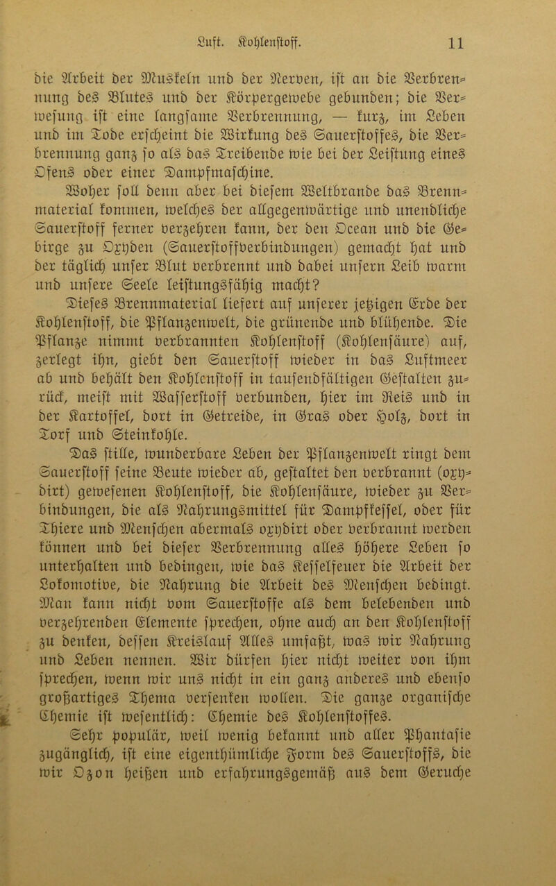 bie Arbeit ber NhtSfeln urtb ber Serben, ift an bie Berbrem nung beS SSlute^ urtb ber Körßergemebe gebunben; bie Ber* mefung ift eine langfame Berbrennung, — turg, im £eben unb im $obe erfdjeint bie Sßirfung beS ©auerftoffeS, bie Ber* brennung gang fo als baS Xreibenbe mie bei ber Seiftung eines £fenS ober einer Sampfmafchine. SSotjer folt beim aber bei biefem SBeltbranbe baS Brenn* material fontmen, melcßeS ber atlgegenmärtige unb unenblidje ©anerftoff ferner Oergehren fann, ber beit Dcean nnb bie ©e* birge gu D^ßben (©anerftoffOerbinbungen) gemacht b)at nnb ber täglich nnfer Blut Oerbrennt unb babei unfern Seib toarm unb nufere ©eele leiftungSfähig macht? 2!iefeS Brennmaterial liefert auf nuferer jetzigen ©rbe ber Kohlenftoff, bie fßflangenmelt, bie grnnenbe unb blüljenbe. ®ie Bflange nimmt Oerbrannten foljtenftoff (Kot)fenfäure) auf, gerlegt ifjrt, giebt ben ©anerftoff mieber in baS Suftmeer ab nnb behält ben Kotjtcnftoff in taufenbfältigen ©eftalten gm riicf, meift mit SBafferftoff Oerbnnben, fjier im NeiS unb in ber Kartoffel, bort in (betreibe, in ©raS ober Sgotg, bort in Xorf unb ©teintoljle. ©aS fülle, tounberbare Seben ber ißflangentoelt ringt bem ©anerftoff feine Beute mieber ab, geftaltet ben üerbrannt (o£ß* birt) gemefenen Koljlenftoff, bie Koßtenfäure, mieber gu Ber* binbungen, bie als Nahrungsmittel für ©ampffeffet, ober für Xl)iere nnb SNenfcpen abermals ogßbirt ober oerbrannt merben tonnen nnb bei biefer Berbrennung alles Ijöljere Sebett fo unterhalten unb bebingen, mie baS Keffelfeuer bie Arbeit ber Sofomotibe, bie Nahrung bie Arbeit beS Niertfchen bebingt. 9Nan fanrt nicht Oom ©auerftoffe als bem belebenbett unb oergeljrenben Elemente fpredjen, ohne auch an ben Koßtenftoff gu beuten, beffert Kreislauf NlleS umfaßt, maS mir Nahrung unb Seben nennen. SSir bitrfen fyiev nicht meiter üon ihm fpredjen, menn mir nnS nicht in ein gang artbereS unb ebettfo großartiges Xtjtma üerfenten motten. Sie gange organifdtje (Xhemie ift mefentlitf): ©hemie beS KoßtenftoffeS. ©ehr populär, meit menig betannt nnb aller ißßantafie gugänglid), ift eine eigentümliche gorm beS ©auerftoffS, bie mir Dgon heißen unb erfahrungsgemäß attS bem ©erließe