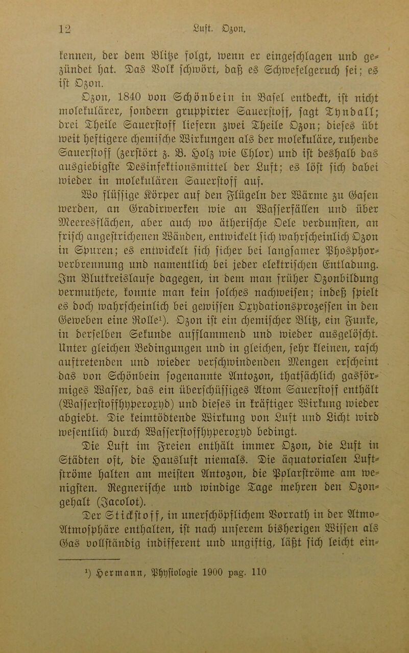 fennen, ber bem SSti^e folgt, toenn er eingefdflagen unb ge= günbet fjat. SaS 58oIf fdjioört, baff eS ©d)ioefetgerud) fei; eS ift ©gon. ©gon, 1840 Don ©djönbein in 93afet entbedt, ift nicljt motelulärer, fonbern gruppirter ©auerftoff, fagt Sijnball; brei Sfjeite ©auerftoff liefern gtoei X^eite ©gon; biefeS übt ioeit heftigere d)emifd)e Sßirfungen als ber molefuläre, ruljenbe ©auerftoff (gerftört g. 58. tgolg toie (Sf)tor) unb ift beSlfalb baS auSgiebigfte SeSinfeftionSmittel ber ßuft; eS löft fid) babei toieber in moletulären ©auerftoff auf. 2öo flüffige Körper auf ben klügeln ber SBärme gu ©afen toerben, an ©rabirtoerlen inte au 28aff erfüllen unb über SDieereSflädjen, aber aucf) ioo ätljerifdte ©eie oerbunften, an frifd) angeftridjenen SBänben, enttoidelt fidp ioaI)rfcI)einIicI) ©gon in ©puren; eS enttoidelt fiel) fidjer bei langfamer ?ßf)0§lof)or= Oerbrennuug unb namentlid) bei jeher ele!trifd)eu ©ntlabung. ^m 58IutfreiSlaufe bagegen, in bem man früher ©gonbilbung öermutljete, fonnte man lein foIdjeS nadjtoeifen; inbefj fpielt eS bod) toaprfcpeinlicf) bei getoiffen ©jpbationSprogeffen in ben ©eineben eine Stolle1), ©gon ift ein djemifdjer 58Ii£, ein gunte, in berfeiben ©elunbe anfflammenb unb toieber auSgelöfdjt. Unter gleidjen 5Bebingungen unb in gleidjen, fe^r fleinen, rafd) auftretenben unb toieber oerfdjtoinbenben SJtengen erfdjeint baS bon ©djönbein fogenannte SIntogon, tpatfädjlid) gaSför* migeS SBaffer, baS ein itberfcpüffigeS Sltom ©auerftoff enthält (5föafferftoffpppero;rt)b) unb biefeS in kräftiger SSirluttg toieber abgiebt. Sie leimtöbtenbe SSirfung üon Suft unb Sidjt toirb loefentlid) bnrd) SBafferftofffjpperojpb bebingt. Sie £uft im freien enthält immer ©gon, bie £uft in ©täbten oft, bie IpauSluft niemals. Sie äquatorialen Suft* ftröme galten am meiften SIntogon, bie tßplarftröme am toe= nigften. Stegnerifcpe unb toinbige Sage mehren ben ©gom gepalt (3>acoIot). Ser ©tidftoff, in mterfepöpfliebem SBorratp in ber SItmo* SItmofppäre enthalten, ift naep unferem bisherigen SBiffen als ©aS oollftänbig inbifferent unb ungiftig, lafjt fiep leidet ein* x) ^ermann, tßlpjfiologie 1900 pag. 110