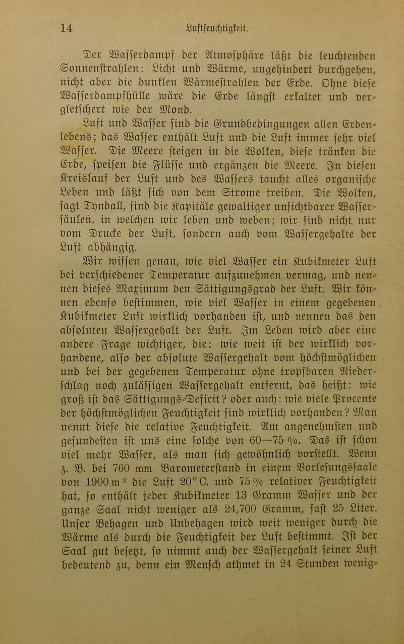 Ser SBafferbampf ber 2ttmofpt)äre läßt bie leudjtenben ©onnenftratjten: Sidjt unb SBärrne, ungeljinbert burdfgepen, nidjt aber bie buntten SBärmeftrafjten ber ©rbe. £)tjne biefe SBafferbampftjiitte märe bie (Erbe tängft erfattet unb ber* gtetfdfert mie ber 9#onb. Suft unb SBaffer finb bie ©runbbebiitgungen allen ©rbem lebend; ba§ SSaffer enthält Suft nnb bie Suft immer fefjr biet SBaffer. 'Sie SD^eere [teigen in bie SBotfen, biefe tränten bie (£rbe, fpeifen bie bluffe unb ergangen bie SJieere. $n biefen ®rei§tauf ber Suft nnb be§ SSafferS taudft atte§ organifdje Seben nnb täfjt fidj bau bem (Strome treiben. Sie ^Sotten, [agt Stjnbatt, finb bie Habitate gemaltiger unficfjtbarer SBaffer* feinten, in metdjen mir leben nnb meben; mir finb nidjt nur bom Srude ber Suft, fonbern and) bom Sßaffergefjatte ber Suft abhängig. SBir miffert genau, mie biet SSaffer ein .fnbitmeter Suft bei berfd)iebener Semperatur aufgunefjmen bermag, unb nem nen biefe§ SDiajimum ben (Sättigung§grab ber Snft. SBir föm neu ebenfo beftimmen, mie biet SBaffer in einem gegebenen ^ubifmeter Suft mirftid) borpartben ift, unb nennen ba§ ben abfotuten SB af fergepatt ber Snft. Shtt Seben mirb aber eine anbere f^rage mistiger, bie: mie meit ift ber mirttid) bor* panbene, atfo ber abfotute SBaffergepatt bom pöcpftmögticpen nnb bei ber gegebenen Semperatur opne tropfbaren lieber* feptag nod) gutäffigen SBaffergepatt entfernt, ba§ peipt: mie groff ift bas> ©ättigung^Seficit? ober and): mie biete ^rocente ber pöcpftmögticpen geueptigteit finb mirttid) borpanben? SJian nennt biefe bie retatibe Sfeudjtigfeit. 2tm angenepmften unb gefnnbeften ift nn§ eine fotdfe bon 60—75 o/o. Sa§ ift fepon biet mepr SBaffer, at§ man fid) gemöpnticp borftettt. SBenit g. SS. bei 760 mm SSarometerftanb in einpt SSortefung§faate bon 1900 m3 bie Suft 20° C. nnb 75 o/0 retatiber $eud)tigteit pat, fo enthält jeher ftubitmeter 13 ©ramm SB aff er unb ber gange Saat nicpt meniger at§ 24,700 ©ramm, faft 25 Siter. Unfer SSepageit unb Unbehagen mirb meit meniger burd) bie SBärme aB burd) bie $eud)tigteit ber Suft beftimmt. Sfi ^ Saat gut befept, fo nimmt and) ber SBaffergepatt feiner Suft bebeutenb gu, benn ein SJtenfd) atpmet in 24 (Stunben menig=*